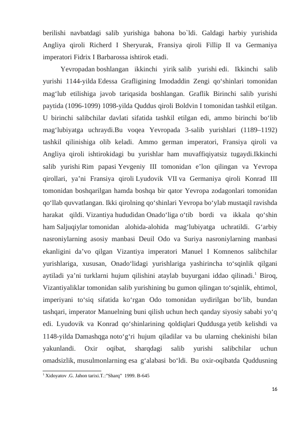 berilishi  navbatdagi  salib  yurishiga  bahona  bo`ldi.  Galdagi  harbiy  yurishida
Angliya  qiroli  Richerd  I  Sheryurak,  Fransiya  qiroli  Fillip  II  va  Germaniya
imperatori Fidrix I Barbarossa ishtirok etadi. 
Yevropadan boshlangan  ikkinchi  yirik salib  yurishi edi.  Ikkinchi  salib
yurishi 1144-yilda Edessa Grafligining Imodaddin Zengi qoʻshinlari tomonidan
magʻlub  etilishiga  javob  tariqasida  boshlangan.  Graflik  Birinchi  salib  yurishi
paytida (1096-1099) 1098-yilda Quddus qiroli Boldvin I tomonidan tashkil etilgan.
U birinchi salibchilar davlati sifatida tashkil etilgan edi, ammo birinchi boʻlib
magʻlubiyatga  uchraydi.Bu  voqea  Yevropada  3-salib  yurishlari  (1189–1192)
tashkil  qilinishiga  olib  keladi.  Ammo  german  imperatori,  Fransiya  qiroli  va
Angliya qiroli ishtirokidagi  bu yurishlar ham  muvaffiqiyatsiz tugaydi.Ikkinchi
salib  yurishi Rim  papasi Yevgeniy  III  tomonidan  eʼlon  qilingan  va  Yevropa
qirollari,  yaʼni  Fransiya  qiroli Lyudovik  VII va  Germaniya  qiroli  Konrad  III
tomonidan boshqarilgan hamda boshqa bir qator Yevropa zodagonlari tomonidan
qoʻllab quvvatlangan. Ikki qirolning qoʻshinlari Yevropa boʻylab mustaqil ravishda
harakat  qildi. Vizantiya hududidan Onadoʻliga oʻtib  bordi  va  ikkala  qoʻshin
ham Saljuqiylar tomonidan  alohida-alohida  magʻlubiyatga  uchratildi.  Gʻarbiy
nasroniylarning asosiy manbasi Deuil Odo va Suriya nasroniylarning manbasi
ekanligini  daʼvo  qilgan  Vizantiya  imperatori  Manuel  I  Komnenos  salibchilar
yurishlariga,  xususan,  Onadoʻlidagi  yurishlariga  yashirincha  toʻsqinlik  qilgani
aytiladi yaʼni turklarni hujum qilishini ataylab buyurgani iddao qilinadi.1 Biroq,
Vizantiyaliklar tomonidan salib yurishining bu gumon qilingan toʻsqinlik, ehtimol,
imperiyani  toʻsiq  sifatida  koʻrgan  Odo  tomonidan  uydirilgan  boʻlib,  bundan
tashqari, imperator Manuelning buni qilish uchun hech qanday siyosiy sababi yoʻq
edi. Lyudovik va Konrad qoʻshinlarining qoldiqlari Quddusga yetib kelishdi va
1148-yilda Damashqga notoʻgʻri hujum qiladilar va bu ularning chekinishi bilan
yakunlandi.  Oxir  oqibat,  sharqdagi  salib  yurishi  salibchilar  uchun
omadsizlik, musulmonlarning esa gʻalabasi boʻldi. Bu oxir-oqibatda Quddusning
1 Xidoyatov .G. Jahon tarixi.T.:”Sharq”  1999. B-645
16
