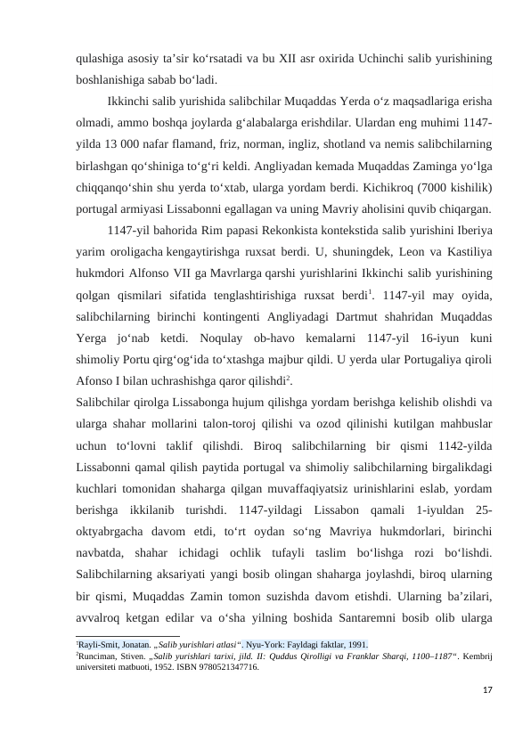 qulashiga asosiy taʼsir koʻrsatadi va bu XII asr oxirida Uchinchi salib yurishining
boshlanishiga sabab boʻladi.
Ikkinchi salib yurishida salibchilar Muqaddas Yerda oʻz maqsadlariga erisha
olmadi, ammo boshqa joylarda gʻalabalarga erishdilar. Ulardan eng muhimi 1147-
yilda 13 000 nafar flamand, friz, norman, ingliz, shotland va nemis salibchilarning
birlashgan qoʻshiniga toʻgʻri keldi. Angliyadan kemada Muqaddas Zaminga yoʻlga
chiqqanqoʻshin shu yerda toʻxtab, ularga yordam berdi. Kichikroq (7000 kishilik)
portugal armiyasi Lissabonni egallagan va uning Mavriy aholisini quvib chiqargan.
1147-yil bahorida Rim papasi Rekonkista kontekstida salib yurishini Iberiya
yarim oroligacha kengaytirishga ruxsat berdi. U, shuningdek, Leon va Kastiliya
hukmdori Alfonso VII ga Mavrlarga qarshi yurishlarini Ikkinchi salib yurishining
qolgan  qismilari  sifatida  tenglashtirishiga  ruxsat  berdi1.  1147-yil  may  oyida,
salibchilarning  birinchi  kontingenti  Angliyadagi  Dartmut  shahridan  Muqaddas
Yerga  joʻnab  ketdi.  Noqulay  ob-havo  kemalarni  1147-yil  16-iyun  kuni
shimoliy Portu qirgʻogʻida toʻxtashga majbur qildi. U yerda ular Portugaliya qiroli
Afonso I bilan uchrashishga qaror qilishdi2.
Salibchilar qirolga Lissabonga hujum qilishga yordam berishga kelishib olishdi va
ularga shahar mollarini talon-toroj qilishi va ozod qilinishi kutilgan mahbuslar
uchun  toʻlovni  taklif  qilishdi.  Biroq  salibchilarning  bir  qismi  1142-yilda
Lissabonni qamal qilish paytida portugal va shimoliy salibchilarning birgalikdagi
kuchlari tomonidan shaharga qilgan muvaffaqiyatsiz urinishlarini eslab, yordam
berishga  ikkilanib  turishdi.  1147-yildagi  Lissabon  qamali  1-iyuldan  25-
oktyabrgacha  davom  etdi,  toʻrt  oydan  soʻng  Mavriya  hukmdorlari,  birinchi
navbatda,  shahar  ichidagi  ochlik  tufayli  taslim  boʻlishga  rozi  boʻlishdi.
Salibchilarning aksariyati yangi bosib olingan shaharga joylashdi, biroq ularning
bir qismi, Muqaddas Zamin tomon suzishda davom etishdi. Ularning baʼzilari,
avvalroq ketgan edilar va oʻsha yilning boshida Santaremni bosib olib ularga
1Rayli-Smit, Jonatan. „Salib yurishlari atlasi“. Nyu-York: Fayldagi faktlar, 1991.
2Runciman, Stiven. „Salib yurishlari tarixi, jild. II: Quddus Qirolligi va Franklar Sharqi, 1100–1187“. Kembrij
universiteti matbuoti, 1952. ISBN 9780521347716.
17
