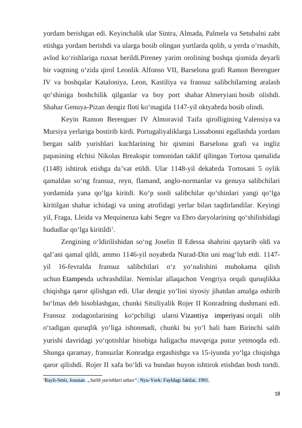 yordam berishgan edi. Keyinchalik ular Sintra, Almada, Palmela va Setubalni zabt
etishga yordam berishdi va ularga bosib olingan yurtlarda qolib, u yerda oʻrnashib,
avlod koʻrishlariga ruxsat berildi.Pireney yarim orolining boshqa qismida deyarli
bir vaqtning oʻzida qirol Leonlik Alfonso VII, Barselona grafi Ramon Berenguer
IV va boshqalar Kataloniya, Leon, Kastiliya va fransuz salibchilarning aralash
qoʻshiniga  boshchilik  qilganlar  va  boy  port  shahar Almeryiani bosib  olishdi.
Shahar Genuya-Pizan dengiz floti koʻmagida 1147-yil oktyabrda bosib olindi.
Keyin  Ramon  Berenguer  IV  Almoravid  Taifa  qirolligining Valensiya va
Mursiya yerlariga bostirib kirdi. Portugaliyaliklarga Lissabonni egallashda yordam
bergan  salib  yurishlari  kuchlarining  bir  qismini  Barselona  grafi  va  ingliz
papasining elchisi Nikolas Breakspir tomonidan taklif qilingan Tortosa qamalida
(1148) ishtirok etishga daʼvat etildi. Ular 1148-yil dekabrda Tortosani 5 oylik
qamaldan soʻng fransuz, reyn, flamand, anglo-normanlar va genuya salibchilari
yordamida yana qoʻlga kiritdi. Koʻp sonli salibchilar qoʻshinlari yangi qoʻlga
kiritilgan shahar ichidagi va uning atrofidagi yerlar bilan taqdirlandilar. Keyingi
yil, Fraga, Lleida va Mequinenza kabi Segre va Ebro daryolarining qoʻshilishidagi
hududlar qoʻlga kiritildi1.
Zengining oʻldirilishidan soʻng Joselin II Edessa shahrini qaytarib oldi va
qal’ani qamal qildi, ammo 1146-yil noyabrda Nurad-Din uni magʻlub etdi. 1147-
yil  16-fevralda  fransuz  salibchilari  oʻz  yoʻnalishini  muhokama  qilish
uchun Etampesda uchrashdilar. Nemislar allaqachon Vengriya orqali quruqlikka
chiqishga qaror qilishgan edi. Ular dengiz yoʻlini siyosiy jihatdan amalga oshirib
boʻlmas deb hisoblashgan, chunki Sitsiliyalik Rojer II Konradning dushmani edi.
Fransuz  zodagonlarining  koʻpchiligi  ularni Vizantiya  imperiyasi orqali  olib
oʻtadigan quruqlik yoʻliga ishonmadi, chunki bu yoʻl hali ham Birinchi salib
yurishi davridagi yoʻqotishlar hisobiga haligacha mavqeiga putur yetmoqda edi.
Shunga qaramay, fransuzlar Konradga ergashishga va 15-iyunda yoʻlga chiqishga
qaror qilishdi. Rojer II xafa boʻldi va bundan buyon ishtirok etishdan bosh tortdi.
1Rayli-Smit, Jonatan. „Salib yurishlari atlasi“. Nyu-York: Fayldagi faktlar, 1991.
18
