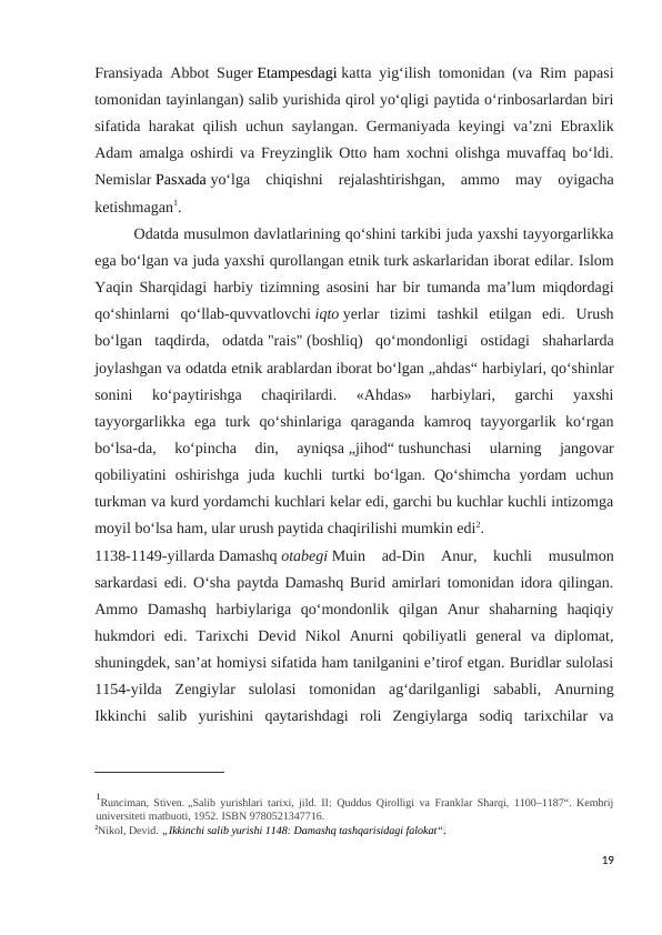 Fransiyada Abbot Suger Etampesdagi katta yigʻilish tomonidan (va Rim papasi
tomonidan tayinlangan) salib yurishida qirol yoʻqligi paytida oʻrinbosarlardan biri
sifatida harakat qilish uchun saylangan. Germaniyada keyingi vaʼzni Ebraxlik
Adam amalga oshirdi va Freyzinglik Otto ham xochni olishga muvaffaq boʻldi.
Nemislar Pasxada yoʻlga  chiqishni  rejalashtirishgan,  ammo  may  oyigacha
ketishmagan1.
Odatda musulmon davlatlarining qoʻshini tarkibi juda yaxshi tayyorgarlikka
ega boʻlgan va juda yaxshi qurollangan etnik turk askarlaridan iborat edilar. Islom
Yaqin Sharqidagi harbiy tizimning asosini har bir tumanda maʼlum miqdordagi
qoʻshinlarni  qoʻllab-quvvatlovchi iqto yerlar  tizimi  tashkil  etilgan  edi.  Urush
boʻlgan  taqdirda,  odatda "rais" (boshliq)  qoʻmondonligi  ostidagi  shaharlarda
joylashgan va odatda etnik arablardan iborat boʻlgan „ahdas“ harbiylari, qoʻshinlar
sonini  koʻpaytirishga  chaqirilardi.  «Ahdas»  harbiylari,  garchi  yaxshi
tayyorgarlikka  ega  turk  qoʻshinlariga  qaraganda  kamroq  tayyorgarlik  koʻrgan
boʻlsa-da,  koʻpincha  din,  ayniqsa „jihod“ tushunchasi  ularning  jangovar
qobiliyatini  oshirishga  juda  kuchli  turtki  boʻlgan.  Qoʻshimcha  yordam  uchun
turkman va kurd yordamchi kuchlari kelar edi, garchi bu kuchlar kuchli intizomga
moyil boʻlsa ham, ular urush paytida chaqirilishi mumkin edi2.
1138-1149-yillarda Damashq otabegi Muin  ad-Din  Anur,  kuchli  musulmon
sarkardasi edi. Oʻsha paytda Damashq Burid amirlari tomonidan idora qilingan.
Ammo  Damashq  harbiylariga  qoʻmondonlik  qilgan  Anur  shaharning  haqiqiy
hukmdori  edi.  Tarixchi  Devid  Nikol  Anurni  qobiliyatli  general  va  diplomat,
shuningdek, sanʼat homiysi sifatida ham tanilganini eʼtirof etgan. Buridlar sulolasi
1154-yilda  Zengiylar  sulolasi  tomonidan  agʻdarilganligi  sababli,  Anurning
Ikkinchi  salib  yurishini  qaytarishdagi  roli  Zengiylarga  sodiq  tarixchilar  va
1Runciman, Stiven. „Salib yurishlari tarixi, jild. II: Quddus Qirolligi va Franklar Sharqi, 1100–1187“. Kembrij
universiteti matbuoti, 1952. ISBN 9780521347716. 
2Nikol, Devid. „Ikkinchi salib yurishi 1148: Damashq tashqarisidagi falokat“.
19
