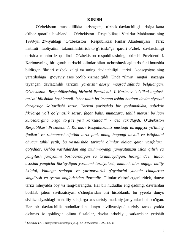 KIRISH
     
O‘zbekiston  mustaqillikka  erishgach,  o‘zbek davlatchiligi tarixiga katta
e'tibor qaratila boshlandi.  O‘zbekiston  Respublikasi Vazirlar Mahkamasining
1998-yil  27-iyuldagi  “O‘zbekiston   Respublikasi  Fanlar  Akademiyasi   Tarix
instituti  faoliyatini  takomillashtirish to‘g‘risida”gi  qarori o‘zbek  davlatchiligi
tarixida muhim iz qoldirdi. O`zbekiston respublikasining birinchi Prezidenti I.
Karimovning  bir  guruh  tarixchi  olimlar bilan  uchrashuvidagi tarix fani borasida
bildirgan fikrlari o‘zbek xalqi va uning davlatchiligi  tarixi  konsepsiyasining
yaratilishiga  g‘oyaviy asos bo‘lib xizmat qildi. Unda “ilmiy  nuqtai  nazarga
tayangan  davlatchilik  tarixini  yaratish” asosiy  maqsad sifatida  belgilangan.
O`zbekiston  Respublikasining birinchi Prezidenti  I. Karimov “o`zlikni anglash
tarixni bilishdan boshlanadi. Isbot talab bo`lmagan ushbu haqiqat davlat siyosati
darajasiga  ko`tarilishi  zarur.  Tarixni  yoritishda  bir  yoqlamalikka,  subеktiv
fikrlarga yo`l qo`ymaslik zarur,  faqat  bahs, munozara, tahlil mеvasi  bo`lgan
xulosalargina  bizga  to`g`ri  yo`l  ko`rsatadi”1 -  deb  takidlaydi.  O‘zbekiston
Respublikasi Prezidenti I. Karimov Respublikamiz mustaqil taraqqiyot yo'lining
ijodkori va rahnamosi sifatida tarix fani, uning bugungi ahvoli va istiqbolini
chuqur  tahlil  yetib,  bu  yo'nalishda  tarixchi  olimlar  oldiga  qator  vazifalarni
qo‘ydilar. Ushbu vazifalardan eng muhimi-yangi jamiyatimizni isloh qilish va
yangilash  jarayonini  boshqaradigan  va  ta’minlaydigan,  hozirgi  davr  talabi
asosida yangicha fikrlaydigan yoshlami tarbiyalash, muhimi, ular ongiga milliy
istiqlol,  Vatanga  sadoqat  va  yurtparvarlik  g'oyalarini  yanada  chuqurroq
singdirish va tyeran anglatishdan iboratdir.  Olimlar e’tirof etganlaridek, dunyo
tarixi nihoyatda boy va rang-barangdir. Har bir hududlar eng qadimgi davrlardan
boshlab  jahon  sivilizatsiyasi  o'choqlaridan  biri  hisoblanib,  bu  yyerda  dunyo
sivilizatsiyasidagi mahalliy xalqlarga xos tarixiy-madaniy jarayonlar bo'lib o'tgan.
Har  bir  davlatchilik  hududlaridan  dunyo  sivilizatsiyasi  tarixiy  taraqqiyotida
o'chmas  iz  qoldirgan  olimu  fuzalolar,  davlat  arbobiyu,  sarkardalar  yetishib
1 Karimov I.А. Tarixiy xotirasiz kelajak yoʼq. T.: Oʼzbekiston, 1998. 136-b
2
