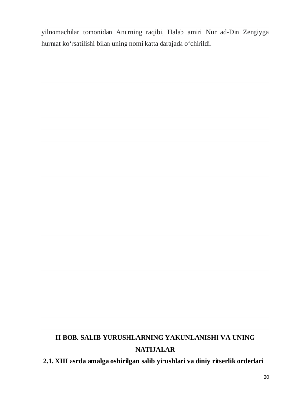 yilnomachilar  tomonidan  Anurning  raqibi,  Halab  amiri  Nur  ad-Din  Zengiyga
hurmat koʻrsatilishi bilan uning nomi katta darajada oʻchirildi.
II BOB. SALIB YURUSHLARNING YAKUNLANISHI VA UNING
NATIJALAR
 2.1. XIII asrda amalga oshirilgan salib yirushlari va diniy ritserlik orderlari
20
