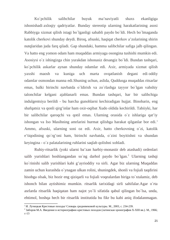 Ko`pchilik  salibchilar  buyuk  ma’naviyatli  shaxs  ekanligiga
ishonishadi axloqiy qadriyatlar. Bunday stereotip ularning harakatlarining asosi
Rabbiyga xizmat qilish istagi bo`lganligi sababli paydo bo`ldi. Hech bo`lmaganda
katolik cherkovi shunday deydi. Biroq, afsuski, haqiqat cherkov a’zolarining shirin
nutqlaridan juda farq qiladi. Gap shundaki, hamma salibchilar safiga jalb qilingan.
Va hatto eng yomon odam ham muqaddas armiyaga osongina tushishi mumkin edi.
Asosiysi o`z ishingizga chin yurakdan ishonasiz desangiz bo`ldi. Bundan tashqari,
ko`pchilik askarlar aynan shunday odamlar  edi. Axir, armiyada xizmat qilish
yaxshi  maosh  va  kuniga  uch  marta  ovqatlanish  degani  edi oddiy
odamlar osmondan manna edi.Shuning uchun, aslida, Quddusga muqaddas ritsarlar
emas,  balki  birinchi  navbatda  o`ldirish  va  zo`rlashga  tayyor  bo`lgan  vahshiy
talonchilar  kelgani  ajablanarli  emas.  Bundan  tashqari,  har  bir  salibchiga
indulgentsiya berildi - bu barcha gunohlarni kechiradigan hujjat. Binobarin, eng
shafqatsiz va qonli qirg’inlar ham oxir-oqibat Xudo oldida kechirildi. Tabiiyki, har
bir  salibchilar  qaroqchi  va  qotil  emas.  Ularning  orasida  o`z  ishlariga  qat’iy
ishongan va Iso Masihning amrlarini hurmat qilishga harakat qilganlar bor edi.1
Ammo,  afsuski,  ularning  soni  oz  edi.  Axir,  hatto  cherkovning  o`zi,  katolik
e’tiqodining  qo`rg’oni  ham,  birinchi  navbatda,  o`zini  boyitishni  va  shundan
keyingina - o`z palatalarining ruhlarini saqlab qolishni xohladi.
Ruhiy-ritsarlik (yoki ularni ba’zan harbiy-monastir deb atashadi) ordenlari
salib  yurishlari  boshlangandan  so`ng  darhol  paydo  bo`lgan.2 Ularning  tashqi
ko`rinishi salib yurishlari kabi g’ayrioddiy va sirli. Agar biz ularning Muqaddas
zamin uchun kurashda o`ynagan ulkan rolini, shuningdek, shonli va fojiali taqdirini
hisobga olsak, biz hozir eng qiziqarli va fojiali voqealardan biriga to`xtalamiz, deb
ishonch  bilan  aytishimiz  mumkin. ritsarlik  tarixidagi  sirli  sahifalar.Agar  o`rta
asrlarda ritsarlik haqiqatan ham najot yo`li sifatida qabul qilingan bo`lsa, unda,
ehtimol, boshqa hech bir ritsarlik institutida bu fikr bu kabi aniq ifodalanmagan.
1 И. Лучицкая Крестовые походы/ Словарь средневековой культуры. М., 2003, с. 234-239.
2 Заборов М.А. Введение в историографию крестовых походов (латинская хронография X-XIII вв.). М., 1966;
c-13
21

