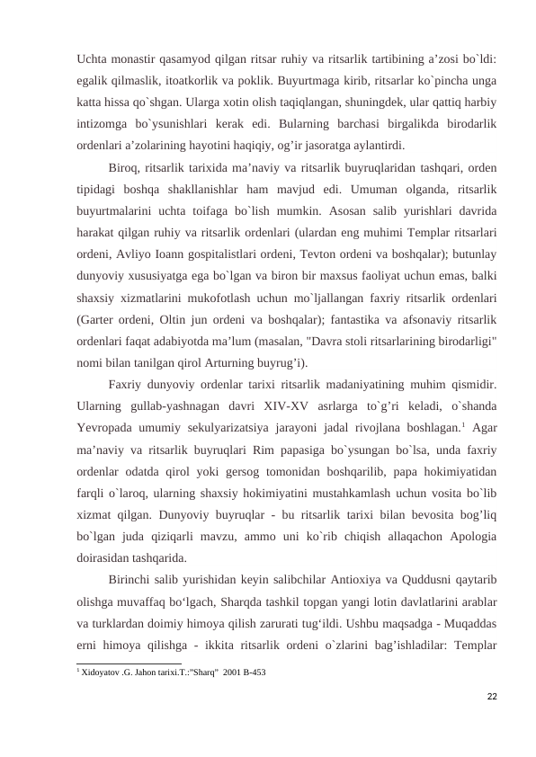 Uchta monastir qasamyod qilgan ritsar ruhiy va ritsarlik tartibining a’zosi bo`ldi:
egalik qilmaslik, itoatkorlik va poklik. Buyurtmaga kirib, ritsarlar ko`pincha unga
katta hissa qo`shgan. Ularga xotin olish taqiqlangan, shuningdek, ular qattiq harbiy
intizomga  bo`ysunishlari  kerak  edi.  Bularning  barchasi  birgalikda  birodarlik
ordenlari a’zolarining hayotini haqiqiy, og’ir jasoratga aylantirdi.
Biroq, ritsarlik tarixida ma’naviy va ritsarlik buyruqlaridan tashqari, orden
tipidagi  boshqa  shakllanishlar  ham  mavjud  edi.  Umuman  olganda,  ritsarlik
buyurtmalarini  uchta  toifaga bo`lish  mumkin. Asosan  salib  yurishlari  davrida
harakat qilgan ruhiy va ritsarlik ordenlari (ulardan eng muhimi Templar ritsarlari
ordeni, Avliyo Ioann gospitalistlari ordeni, Tevton ordeni va boshqalar); butunlay
dunyoviy xususiyatga ega bo`lgan va biron bir maxsus faoliyat uchun emas, balki
shaxsiy xizmatlarini mukofotlash uchun mo`ljallangan faxriy ritsarlik ordenlari
(Garter ordeni, Oltin jun ordeni va boshqalar); fantastika va afsonaviy ritsarlik
ordenlari faqat adabiyotda ma’lum (masalan, "Davra stoli ritsarlarining birodarligi"
nomi bilan tanilgan qirol Arturning buyrug’i).
Faxriy dunyoviy ordenlar tarixi ritsarlik madaniyatining muhim qismidir.
Ularning  gullab-yashnagan  davri  XIV-XV  asrlarga  to`g’ri  keladi,  o`shanda
Yevropada umumiy sekulyarizatsiya  jarayoni  jadal  rivojlana boshlagan.1 Agar
ma’naviy va ritsarlik buyruqlari Rim papasiga bo`ysungan bo`lsa, unda faxriy
ordenlar  odatda qirol yoki  gersog tomonidan boshqarilib, papa hokimiyatidan
farqli o`laroq, ularning shaxsiy hokimiyatini mustahkamlash uchun vosita bo`lib
xizmat qilgan. Dunyoviy buyruqlar - bu ritsarlik tarixi bilan bevosita bog’liq
bo`lgan  juda  qiziqarli  mavzu,  ammo  uni  ko`rib  chiqish  allaqachon  Apologia
doirasidan tashqarida.
Birinchi salib yurishidan keyin salibchilar Antioxiya va Quddusni qaytarib
olishga muvaffaq boʻlgach, Sharqda tashkil topgan yangi lotin davlatlarini arablar
va turklardan doimiy himoya qilish zarurati tugʻildi. Ushbu maqsadga - Muqaddas
erni himoya qilishga - ikkita ritsarlik ordeni  o`zlarini bag’ishladilar:  Templar
1 Xidoyatov .G. Jahon tarixi.T.:”Sharq”  2001 B-453
22
