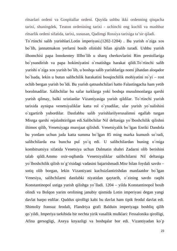 ritsarlari ordeni va Gospitallar ordeni. Quyida ushbu ikki ordenning qisqacha
tarixi, shuningdek, Teuton ordenining tarixi - uchinchi eng kuchli va mashhur
ritsarlik ordeni sifatida, tarixi, xususan, Qadimgi Rossiya tarixiga ta’sir qiladi.
To`rtinchi salib yurishlari.Lotin imperiyasi.(1202-1204) . Bu yurish o`ziga xos
bo`lib,  jannatmakon  yerlarni  bosib  olinishi  bilan  ajralib  turadi.  Ushbu  yurish
ilhomchisi  papa  Innokentey  IIIbo`lib  u  sharq  cherkovlarini  Rim  prestollariga
bo`ysundirish  va  papa  hokimiyatini  o`rnatishga  harakat  qildi.To`rtinchi  salib
yurishi o`ziga xos yurish bo`lib, u boshqa salib yurishlariga nomi jihatdan aloqador
bo`lsada, lekin u butun salibchilik harakatini bosqinchilik mohiyatini ro`yi – rost
ochib bergan yurish bo`ldi. Bu yurish qatnashchilari hatto Falastingacha ham yetib
borolmadilar. Salibchilar bu safar turklarga yoki boshqa musulmonlarga qarshi
yurish qilmay, balki xristianlar Vizantiyasiga yurish qildilar. To`rtinchi yurish
tarixida  ayniqsa  venetsiyaliklar  katta  rol  o`ynadilar,  ular  yurish  yo`nalishini
o`zgartirib  yubordilar.  Dastlabbu  salib  yurishlariIyerusalimni  egallab  turgan
Misrga qarshi rejalashtirilgan edi.Salibchilar Nil deltasiga yo`lboshchilik qilishni
iltimos qilib, Venetsiyaga murojaat qilishdi. Venetsiyalik bo`lgan Enriki Dandola
bu yordam uchun juda katta summa bo`lgan 85 ming marka kumush so`radi,
salibchilarda  esa  buncha  pul  yo`q  edi.  U  salibchilardan  buning  o`rniga
kombitsatsiya sifatida Venetsiya uchun Dalmatin shahri Zadarni olib berishini
talab  qildi.Ammo  oxir-oqibatda  Venetsiyaliklar  salibchilarni  Nil  deltasiga
yo`lboshchilik qilish to`g’risidagi vadasini bajarishmadi.Misr bilan foydali savdo –
sotiq  olib  borgan,  lekin  Vizantiyani  kuchsizlantirishdan  manfaatdor  bo`lgan
Venesiya,  salibchilarni  dastlabki  niyatidan  qaytarib,  o`zining  savdo  raqibi
Konstantinopol ustiga yurish qilishga yo`lladi. 1204 – yilda Konstantinopol bosib
olindi va Bolqon yarim orolining janubiy qismida Lotin imperiyasi degan yangi
davlat barpo etdilar. Quddus qirolligi kabi bu davlat ham tipik feodal davlat edi.
Shimoliy  fransuz  feodali,  Flandriya  grafi  Balduin  imperiyaga  boshliq  qilib
qo`yildi. Imperiya tarkibida bir nechta yirik vasallik mulklari: Fessalonika qirolligi,
Afina  gersogligi,  Axeya  knyazligi  va  boshqalar  bor  edi.  Vizantiyadan  ko`p
23
