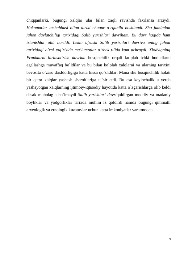 chiqqanlarki,  bugungi  xalqlar  ular  bilan  xaqli  ravishda  faxrlansa  arziydi.
Hukumatlar tashabbusi bilan tarixi chuqur o`rganila boshlandi. Shu jumladan
jahon davlatchiligi tarixidagi Salib yurishlari davriham. Bu davr haqida ham
izlanishlar  olib  borildi.  Lekin  afsuski  Salib  yurishlari  davriva  uning  jahon
tarixidagi o`rni tog`risida ma’lumotlar o`zbek tilida kam uchraydi. Xlodvigning
Franklarni  birlashtirish  davrida  bosqinchilik  orqali  ko`plab  ichki  hududlarni
egallashga muvaffaq bo`ldilar va bu bilan ko`plab xalqlarni va ularning tarixini
bevosita o`zaro daxldorligiga katta hissa qo`shdilar. Mana shu bosqinchilik holati
bir qator xalqlar yashash sharoitlariga ta`sir etdi. Bu esa keyinchalik u yerda
yashayotgan xalqlarning ijtimoiy-iqtisodiy hayotida katta o`zgarishlarga olib keldi
desak mubolag`a bo`lmaydi  Salib yurishlari davriqoldirgan moddiy va madaniy
boyliklar va yodgorliklar tarixda muhim iz qoldirdi hamda bugungi qimmatli
arxeologik va etnologik kuzatuvlar uchun katta imkoniyatlar yaratmoqda. 
3
