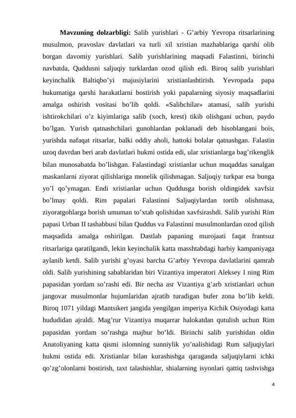 Mavzuning dolzarbligi: Salib yurishlari - Gʼarbiy Yevropa ritsarlarining
musulmon,  pravoslav  davlatlari  va  turli  xil  xristian  mazhablariga  qarshi  olib
borgan  davomiy  yurishlari.  Salib  yurishlarining  maqsadi  Falastinni,  birinchi
navbatda, Quddusni saljuqiy turklardan ozod qilish edi. Biroq salib yurishlari
keyinchalik  Baltiqboʼyi  majusiylarini  xristianlashtirish.  Yevropada  papa
hukumatiga qarshi harakatlarni bostirish yoki papalarning siyosiy maqsadlarini
amalga  oshirish  vositasi  boʼlib  qoldi.  «Salibchilar»  atamasi,  salib  yurishi
ishtirokchilari oʼz kiyimlariga salib (xoch, krest) tikib olishgani uchun, paydo
boʼlgan.  Yurish  qatnashchilari  gunohlardan  poklanadi  deb  hisoblangani  bois,
yurishda nafaqat ritsarlar, balki oddiy aholi, hattoki bolalar qatnashgan. Falastin
uzoq davrdan beri arab davlatlari hukmi ostida edi, ular xristianlarga bagʼrikenglik
bilan munosabatda boʼlishgan. Falastindagi xristianlar uchun muqaddas sanalgan
maskanlarni ziyorat qilishlariga monelik qilishmagan. Saljuqiy turkpar esa bunga
yoʼl  qoʼymagan.  Endi  xristianlar  uchun  Quddusga  borish  oldingidek  xavfsiz
boʼlmay  qoldi.  Rim  papalari  Falastinni  Saljuqiylardan  tortib  olishmasa,
ziyoratgohlarga borish umuman toʼxtab qolishidan xavfsirashdi. Salib yurishi Rim
papasi Urban II tashabbusi bilan Quddus va Falastinni musulmonlardan ozod qilish
maqsadida  amalga  oshirilgan.  Dastlab  papaning  murojaati  faqat  frantsuz
ritsarlariga qaratilgandi, lekin keyinchalik katta masshtabdagi harbiy kampaniyaga
aylanib ketdi. Salib yurishi gʼoyasi barcha Gʼarbiy Yevropa davlatlarini qamrab
oldi. Salib yurishining sabablaridan biri Vizantiya imperatori Аleksey I ning Rim
papasidan yordam soʼrashi edi. Bir necha asr Vizantiya gʼarb xristianlari uchun
jangovar musulmonlar hujumlaridan ajratib turadigan bufer zona boʼlib keldi.
Biroq 1071 yildagi Mantsikert jangida yengilgan imperiya Kichik Osiyodagi katta
hududidan ajraldi. Magʼrur Vizantiya muqarrar halokatdan qutulish uchun Rim
papasidan  yordam  soʼrashga  majbur  boʼldi.  Birinchi  salib  yurishidan  oldin
Аnatoliyaning katta qismi islomning sunniylik yoʼnalishidagi Rum saljuqiylari
hukmi  ostida  edi.  Xristianlar  bilan  kurashishga  qaraganda  saljuqiylarni  ichki
qoʼzgʼolonlarni bostirish, taxt talashishlar, shialarning isyonlari qattiq tashvishga
4
