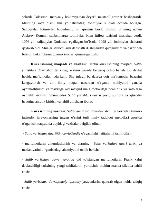 solardi. Falastinni markaziy hokimiyatdan deyarli mustaqil amirlar boshqarardi.
Misrning  katta  qismi  shia  yoʼnalishidagi  fotimiylar  sulolasi  qoʼlida  boʼlgan.
Saljuqiylar  fotimiylar  hududining  bir  qismini  bosib  olishdi.  Shuning  uchun
Аleksey Komnin salibchilarga fotimiylar bilan ittifoq tuzishni maslahat berdi.
1076 yili saljuqiylar Quddusni egallagan boʼlsada, 1098 yili fotimiylar shaharni
qaytarib oldi. Shialar salibchilarni dahshatli dushmandan qutqaruvchi xaloskor deb
bilardi. Lekin ularning xomxayollari qimmatga tushdi.
 
Kurs ishining maqsadi va vazifasi: Ushbu kurs ishining maqsadi  Salib
yurishlari davrijahon tarixidagi o`rnini yanada kengroq ochib berish. Bu davlat
haqida ma’lumotlar juda kam. Shu tufayli bu davrga doir ma’lumotlar bazasini
kengaytirish  va  uni  ilmiy  nuqtai  nazardan  o`rganib  mohiyatini  yanada
oydinlashtirishi va mavzuga oid mavjud ma’lumotlardagi noaniqlik va xatolarga
oydinlik kiritish.  Shuningdek Salib yurishlari davrisiyosiy ijtimoiy va iqtisodiy
hayotiga aniqlik kiritish va tahlil qilishdan iborat.
Kurs ishining vazifasi: Salib yurishlari davridavlatchiligi tarixida ijtimoiy-
iqtisodiy  jarayonlarning  tutgan  o‘rnini  turli  ilmiy  tadqiqot  metodlari  asosida
o‘rganish maqsadida quyidagi vazifalar belgilab olindi:
 - Salib yurishlari davriijtimoiy-iqtisodiy o‘rganilishi natijalarini tahlil qilish;
-  ma`lumotlarni  umumlashtirish  va  ularning   Salib  yurishlari  davri  tarixi  va
madaniyatini o‘rganishdagi ahamiyatini ochib berish;  
-  Salib  yurishlari  davri  hayotiga  oid  to‘plangan  ma’lumotlarni  Frank  xalqi
davlatchiligi tarixining yangi sahifalarini yoritishda muhim manba sifatida tahlil
etish;
- Salib yurishlari davriijtimoiy-iqtisodiy jarayonlarini qamrab olgan holda tadqiq
etish; 
5
