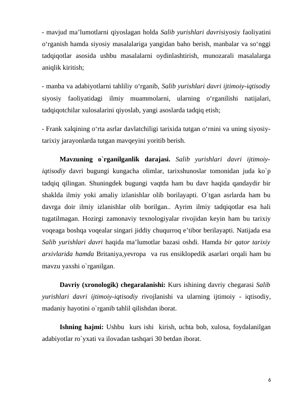 - mavjud ma’lumotlarni qiyoslagan holda Salib yurishlari davrisiyosiy faoliyatini
o‘rganish hamda siyosiy masalalariga yangidan baho berish, manbalar va so‘nggi
tadqiqotlar  asosida  ushbu  masalalarni  oydinlashtirish,  munozarali  masalalarga
aniqlik kiritish; 
- manba va adabiyotlarni tahliliy o‘rganib, Salib yurishlari davri ijtimoiy-iqtisodiy
siyosiy  faoliyatidagi  ilmiy  muammolarni,  ularning  o‘rganilishi  natijalari,
tadqiqotchilar xulosalarini qiyoslab, yangi asoslarda tadqiq etish; 
- Frank xalqining o‘rta asrlar davlatchiligi tarixida tutgan o‘rnini va uning siyosiy-
tarixiy jarayonlarda tutgan mavqeyini yoritib berish.
Mavzuning  o`rganilganlik  darajasi.  Salib  yurishlari  davri  ijtimoiy-
iqtisodiy  davri bugungi kungacha olimlar, tarixshunoslar tomonidan juda ko`p
tadqiq qilingan. Shuningdek bugungi vaqtda ham bu davr haqida qandaydir bir
shaklda ilmiy yoki amaliy izlanishlar olib borilayapti. O`tgan asrlarda ham bu
davrga doir  ilmiy izlanishlar  olib borilgan.. Ayrim  ilmiy tadqiqotlar  esa  hali
tugatilmagan. Hozirgi zamonaviy texnologiyalar rivojidan keyin ham bu tarixiy
voqeaga boshqa voqealar singari jiddiy chuqurroq e’tibor berilayapti. Natijada esa
Salib yurishlari davri haqida ma’lumotlar bazasi oshdi. Hamda bir qator tarixiy
arxivlarida hamda Britaniya,yevropa  va rus ensiklopedik asarlari orqali ham bu
mavzu yaxshi o`rganilgan.
Davriy (xronologik) chegaralanishi: Kurs ishining davriy chegarasi Salib
yurishlari  davri  ijtimoiy-iqtisodiy rivojlanishi  va ularning ijtimoiy - iqtisodiy,
madaniy hayotini o`rganib tahlil qilishdan iborat.
Ishning hajmi: Ushbu  kurs ishi  kirish, uchta bob, xulosa, foydalanilgan
adabiyotlar ro`yxati va ilovadan tashqari 30 betdan iborat.
6
