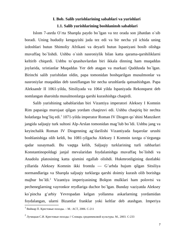 I. Bob. Salib yurishlarining sabablari va yurishlari
 1.1. Salib yurishlarining boshlaninsh sabablari
Islom 7-asrda O`rta Sharqda paydo bo`lgan va tez orada son jihatdan o`sib
boradi. Uning hududiy kengayishi juda tez edi va bir necha yil ichida uning
izdoshlari butun Shimoliy Afrikani  va deyarli  butun Ispaniyani  bosib olishga
muvaffaq bo`lishdi. Ushbu o`sish nasroniylik bilan katta qarama-qarshiliklarni
keltirib  chiqardi.  Ushbu  to`qnashuvlardan  biri  ikkala  dinning  ham  muqaddas
joylarida, xristianlar Muqaddas Yer deb atagan va markazi Quddusda bo`lgan.
Birinchi salib yurishidan oldin, papa tomonidan boshqarilgan musulmonlar va
nasroniylar muqaddas deb tasniflangan bir necha urushlarda qatnashishgan. Papa
Aleksandr II 1061-yilda, Sitsiliyada va 1064 yilda Ispaniyada Rekonquest deb
nomlangan sharoitda musulmonlarga qarshi kurashishga chaqirdi.
Salib yurishining sabablaridan biri Vizantiya imperatori Aleksey I Komnin
Rim papasiga murojaat qilgan yordam chaqiruvi edi. Ushbu chaqiriq bir nechta
holatlarga bog’liq edi.1 1071-yilda imperator Roman IV Diogen qo`shini Manzikert
jangida saljuqiy turk sultoni Alp-Arslan tomonidan mag’lub bo`ldi. Ushbu jang va
keyinchalik  Roman  IV  Diogenning  ag’darilishi  Vizantiyada  fuqarolar  urushi
boshlanishiga olib keldi, bu 1081-yilgacha Aleksey I Komnin taxtga o`tirgunga
qadar  susaymadi.  Bu  vaqtga  kelib,  Saljuqiy  turklarining  turli  rahbarlari
Konstantinopoldagi  janjal  mevalaridan  foydalanishga  muvaffaq  bo`lishdi  va
Anadolu  platosining  katta  qismini  egallab  olishdi.  Hukmronligining  dastlabki
yillarida  Aleksey  Komnin  ikki  frontda  —  G’arbda  hujum  qilgan  Sitsiliya
normandlariga va Sharqda saljuqiy turklarga qarshi doimiy kurash olib borishga
majbur  bo`ldi.2 Vizantiya  imperiyasining  Bolqon  mulklari  ham  polovtsi  va
pecheneglarning vayronkor reydlariga duchor bo`lgan. Bunday vaziyatda Aleksey
ko`pincha  g’arbiy  Yevropadan  kelgan  yollanma  askarlarning  yordamidan
foydalangan,  ularni  Bizantlar  franklar  yoki  keltlar  deb  atashgan.  Imperiya
1 Виймар П. Крестовые походы. – М.: АСТ, 2006. C-211
2 Лучицкая С.И. Крестовые походы // Словарь средневековой культуры. М., 2003. C-233
7
