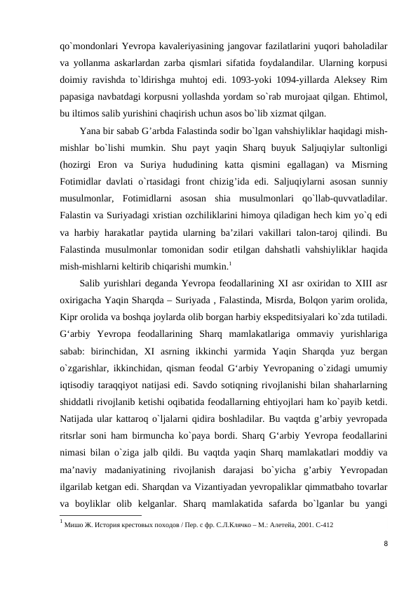 qo`mondonlari Yevropa kavaleriyasining jangovar fazilatlarini yuqori baholadilar
va yollanma askarlardan zarba qismlari sifatida foydalandilar. Ularning korpusi
doimiy ravishda to`ldirishga muhtoj edi. 1093-yoki 1094-yillarda Aleksey Rim
papasiga navbatdagi korpusni yollashda yordam so`rab murojaat qilgan. Ehtimol,
bu iltimos salib yurishini chaqirish uchun asos bo`lib xizmat qilgan.
Yana bir sabab G’arbda Falastinda sodir bo`lgan vahshiyliklar haqidagi mish-
mishlar  bo`lishi  mumkin.  Shu  payt  yaqin  Sharq  buyuk  Saljuqiylar  sultonligi
(hozirgi  Eron  va  Suriya  hududining  katta  qismini  egallagan)  va  Misrning
Fotimidlar davlati o`rtasidagi front chizig’ida edi. Saljuqiylarni asosan sunniy
musulmonlar,  Fotimidlarni  asosan  shia  musulmonlari  qo`llab-quvvatladilar.
Falastin va Suriyadagi xristian ozchiliklarini himoya qiladigan hech kim yo`q edi
va harbiy harakatlar paytida ularning ba’zilari vakillari talon-taroj qilindi. Bu
Falastinda musulmonlar tomonidan sodir etilgan dahshatli vahshiyliklar haqida
mish-mishlarni keltirib chiqarishi mumkin.1
Salib yurishlari deganda Yevropa feodallarining XI asr oxiridan to XIII asr
oxirigacha Yaqin Sharqda – Suriyada , Falastinda, Misrda, Bolqon yarim orolida,
Kipr orolida va boshqa joylarda olib borgan harbiy ekspeditsiyalari ko`zda tutiladi.
G‘arbiy  Yevropa  feodallarining  Sharq  mamlakatlariga  ommaviy  yurishlariga
sabab:  birinchidan,  XI  asrning  ikkinchi  yarmida  Yaqin  Sharqda  yuz  bergan
o`zgarishlar, ikkinchidan, qisman feodal G‘arbiy Yevropaning o`zidagi umumiy
iqtisodiy taraqqiyot natijasi edi. Savdo sotiqning rivojlanishi bilan shaharlarning
shiddatli rivojlanib ketishi oqibatida feodallarning ehtiyojlari ham ko`payib ketdi.
Natijada ular kattaroq o`ljalarni qidira boshladilar. Bu vaqtda g’arbiy yevropada
ritsrlar soni ham birmuncha ko`paya bordi. Sharq G‘arbiy Yevropa feodallarini
nimasi bilan o`ziga jalb qildi. Bu vaqtda yaqin Sharq mamlakatlari moddiy va
ma’naviy  madaniyatining  rivojlanish  darajasi  bo`yicha  g’arbiy  Yevropadan
ilgarilab ketgan edi. Sharqdan va Vizantiyadan yevropaliklar qimmatbaho tovarlar
va  boyliklar  olib  kelganlar.  Sharq  mamlakatida  safarda  bo`lganlar  bu  yangi
1 Мишо Ж. История крестовых походов / Пер. с фр. С.Л.Клячко – М.: Алетейа, 2001. C-412
8
