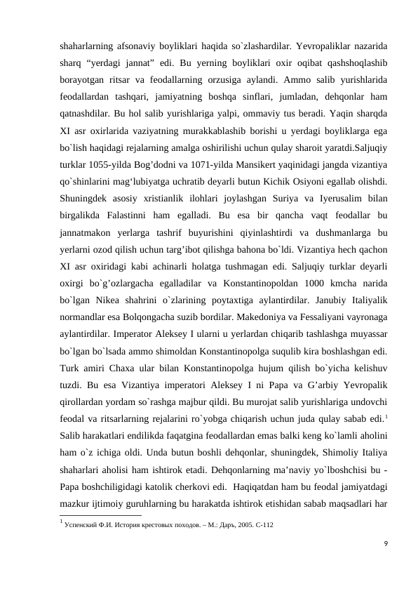 shaharlarning afsonaviy boyliklari haqida so`zlashardilar. Yevropaliklar nazarida
sharq  “yerdagi  jannat”  edi.  Bu  yerning  boyliklari  oxir  oqibat  qashshoqlashib
borayotgan  ritsar  va  feodallarning  orzusiga  aylandi.  Ammo  salib  yurishlarida
feodallardan  tashqari,  jamiyatning  boshqa  sinflari,  jumladan,  dehqonlar  ham
qatnashdilar. Bu hol salib yurishlariga yalpi, ommaviy tus beradi. Yaqin sharqda
XI asr oxirlarida vaziyatning murakkablashib borishi u yerdagi boyliklarga ega
bo`lish haqidagi rejalarning amalga oshirilishi uchun qulay sharoit yaratdi.Saljuqiy
turklar 1055-yilda Bog’dodni va 1071-yilda Mansikert yaqinidagi jangda vizantiya
qo`shinlarini mag‘lubiyatga uchratib deyarli butun Kichik Osiyoni egallab olishdi.
Shuningdek  asosiy  xristianlik  ilohlari  joylashgan  Suriya  va  Iyerusalim  bilan
birgalikda  Falastinni  ham  egalladi.  Bu  esa  bir  qancha  vaqt  feodallar  bu
jannatmakon  yerlarga  tashrif  buyurishini  qiyinlashtirdi  va  dushmanlarga  bu
yerlarni ozod qilish uchun targ’ibot qilishga bahona bo`ldi. Vizantiya hech qachon
XI asr oxiridagi kabi achinarli holatga tushmagan edi. Saljuqiy turklar deyarli
oxirgi  bo`g’ozlargacha  egalladilar  va  Konstantinopoldan  1000  kmcha  narida
bo`lgan  Nikea  shahrini  o`zlarining  poytaxtiga  aylantirdilar.  Janubiy  Italiyalik
normandlar esa Bolqongacha suzib bordilar. Makedoniya va Fessaliyani vayronaga
aylantirdilar. Imperator Aleksey I ularni u yerlardan chiqarib tashlashga muyassar
bo`lgan bo`lsada ammo shimoldan Konstantinopolga suqulib kira boshlashgan edi.
Turk amiri Chaxa ular bilan Konstantinopolga hujum qilish bo`yicha kelishuv
tuzdi. Bu esa Vizantiya imperatori Aleksey I ni Papa va G’arbiy Yevropalik
qirollardan yordam so`rashga majbur qildi. Bu murojat salib yurishlariga undovchi
feodal va ritsarlarning rejalarini ro`yobga chiqarish uchun juda qulay sabab edi.1
Salib harakatlari endilikda faqatgina feodallardan emas balki keng ko`lamli aholini
ham o`z ichiga oldi. Unda butun boshli dehqonlar, shuningdek, Shimoliy Italiya
shaharlari aholisi ham ishtirok etadi. Dehqonlarning ma’naviy yo`lboshchisi bu -
Papa boshchiligidagi katolik cherkovi edi.  Haqiqatdan ham bu feodal jamiyatdagi
mazkur ijtimoiy guruhlarning bu harakatda ishtirok etishidan sabab maqsadlari har
1 Успенский Ф.И. История крестовых походов. – М.: Даръ, 2005. C-112
9
