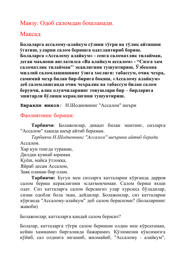  
Мавзу: Одоб саломдан бошланади. 
Мақсад: 
Болаларга ассалому-алайкум сўзини тўғри ва тўлиқ айтишни 
ўгатиш, уларни салом беришга одатлантириб бориш. 
Болаларга «Ассалому алайкум» - сенга саломатлик тилайман, 
деган маънони англатилса «Ва алайкум ассалом» - “Сизга хам 
саломатлик тилайман’’ эканлигини тушунтириш. Ўзбекона 
миллий саломлашишнинг ўзига хослиги: табассум, очиқ чехра, 
самимий мехр билан бир-бирига боқиш, «Ассалому алайкум» 
деб саломлашганда очик чехралик ва табассум билан салом 
берувчи, алик олувчиларнинг товушлари бир – бирларига  
эшитарли бўлиши кераклигини тушунтириш. 
Керакли жихоз: Н.Шодиевнинг "Ассалом" шеъри 
Фаолиятнинг бориши: 
Тарбиячи: Болажонлар, диққат билан эшитинг, сизларга 
"Ассалом" хақида шеър айтиб бераман.  
Тарбиячи Н.Шодиевнинг "Ассалом" шеърини айтиб беради. 
Ассалом. 
Хар кун тонгда тураман, 
Дилдан қувнаб юраман. 
Қуёш, майса ўтлоққа, 
Яйраб десам Ассалом, 
Завқ оламан бир олам. 
Тарбиячи: Бугун мен сизларга катталарни кўрганда дарров 
салом бериш кераклигини эслатмоқчиман. Салом бериш яхши 
одат. Сиз катталарга салом берсангиз улар хурсанд бўладилар, 
сизни одобли бола экан, дейдилар. Болажонлар, сиз катталарни 
кўрганда "Ассалому-алайкум" деб салом берасизми? (Болаларнинг 
жавоби) 
Болажонлар, катталарга қандай салом берасиз? 
Болалар, катталарга тўғри салом беришни олдин мен кўрсатаман, 
кейин хаммамиз биргаликда бажарамиз. Қўлимизни кўксимизга 
