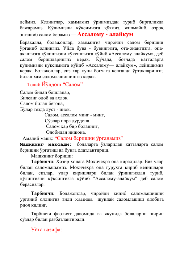 қўйиб, сал олдинга энгашиб, жилмайиб, "Ассалому - алайкум", 
деймиз. Келинглар, хаммамиз ўрнимиздан туриб биргаликда 
бажарамиз. Қўлимизни кўксимизга қўямиз, жилмайиб, озроқ 
энгашиб салом берамиз — Ассалому - алайкум. 
Баракалла, болажонлар, хаммангиз чиройли салом беришни 
ўрганиб олдингиз. Уйда бува - бувингизга, ота-онангизга, опа-
акангизга қўлингизни кўксингизга қўйиб «Ассалому-алайкум», деб 
салом 
беришларингиз 
керак. 
Кўчада, 
боғчада 
катталарга 
қўлимизни кўксимизга кўйиб «Ассалому— алайкум», дейишимиз 
керак. Болажонлар, сиз хар куни боғчага келганда ўртокларингиз 
билан хам саломлашишингиз керак. 
      Толиб Йўлдош “Салом” 
Салом билан бошланар, 
Билсанг одоб ва ахлоқ 
Салом билан бегона, 
Бўлар тезда дуст - инок. 
                    Салом, ассалом минг - минг, 
                    Сўзлар ичра дурдона. 
                     Салом хар бир боланинг, 
                     Одобидан нишона. 
  Амалий машқ: “Салом беришни ўрганамиз" 
Машқнинг максади: болаларга ўзларидан катталарга салом 
беришни ўргатиш ва бунга одатлантириш. 
Машкнинг бориши: 
Тарбиячи: Хозир хонага Мохичехра опа кирадилар. Биз улар 
билан саломлашамиз. Мохичехра опа гурухга кириб келишлари 
билан, сизлар, улар киришлари билан ўрнингиздан туриб, 
қўлингизни кўксингизга қўйиб "Ассалому-алайкум" деб салом 
берасизлар. 
Тарбиячи: Болажонлар, чиройли килиб саломлашишни 
ўрганиб олдингиз энди хамиша шундай саломлашиш одобига 
риоя қилинг. 
Тарбиячи фаолият давомида ва якунида болаларни ширин 
сўзлар билан рағбатлантиради. 
Уйга вазифа: 
