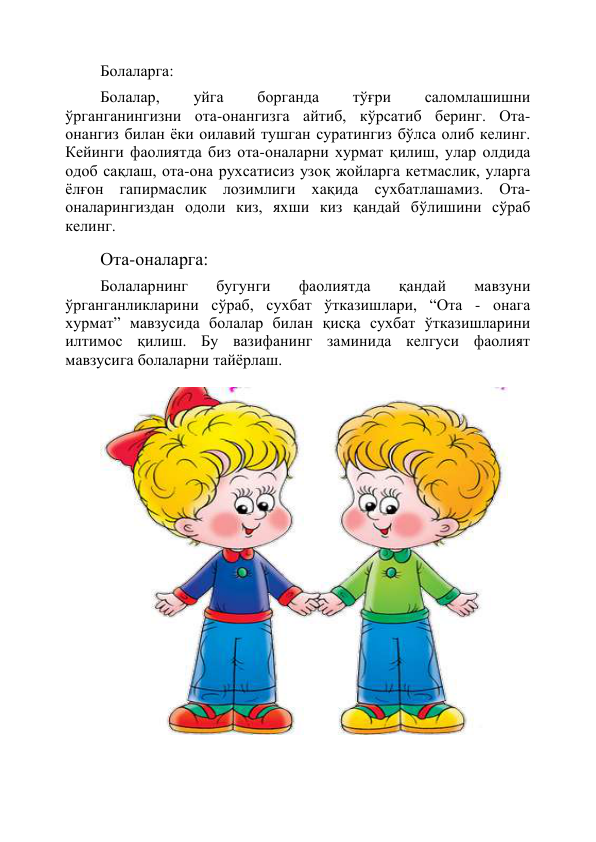 Болаларга: 
Болалар, 
уйга 
борганда 
тўғри 
саломлашишни 
ўрганганингизни ота-онангизга айтиб, кўрсатиб беринг. Ота-
онангиз билан ёки оилавий тушган суратингиз бўлса олиб келинг. 
Кейинги фаолиятда биз ота-оналарни хурмат қилиш, улар олдида 
одоб сақлаш, ота-она рухсатисиз узоқ жойларга кетмаслик, уларга 
ёлғон гапирмаслик лозимлиги хақида сухбатлашамиз. Ота-
оналарингиздан одоли киз, яхши киз қандай бўлишини сўраб 
келинг. 
Ота-оналарга: 
Болаларнинг 
бугунги 
фаолиятда 
қандай 
мавзуни 
ўрганганликларини сўраб, сухбат ўтказишлари, “Ота - онага 
хурмат” мавзусида болалар билан қисқа сухбат ўтказишларини 
илтимос қилиш. Бу вазифанинг заминида келгуси фаолият 
мавзусига болаларни тайёрлаш. 
 
 
 
 
