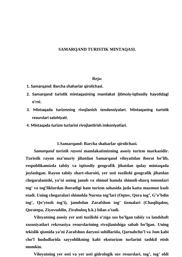 SAMARQAND TURISTIK MINTAQASI.
Reja:
1. Samarqand: Barcha shaharlar qirolichasi. 
2.  Samarqand  turistik  mintaqasining  mamlakat  ijtimoiy-iqtisodiy  hayotidagi
o‘rni. 
3.  Mintaqada  turizmning  rivojlanish  tendensiyalari.  Mintaqaning  turistik
resurslari salohiyati. 
4. Mintaqada turizm turlarini rivojlantirish imkoniyatlari.
1.Samarqand: Barcha shaharlar qirolichasi.
Samarqand turistik rayoni  mamlakatimizning asosiy turizm markazidir.
Turistik  rayon  ma’muriy  jihatdan  Samarqand  viloyatidan  iborat  bo’lib,
respublikamizda  tabiiy  va  iqtisodiy  geografik jihatdan  qulay  mintaqada
joylashgan. Rayon tabiiy shart-sharoiti, yer usti tuzilishi geografik jihatdan
chegaralanishi, ya’ni uning janub va shimol hamda shimoli-sharq tomonlari
tog’ va tog’liklardan iboratligi ham turizm sohasida juda katta mazmun kasb
etadi. Uning chegaralari shimolda Nurota tog’lari (Oqtov, Qora tog’, G’o’bdin
tog’,  Qo’ytosh  tog’i),  janubdan  Zarafshon  tog’  tizmalari  (Chaqilqalon,
Qoratepa, Ziyovuddin, Zirabuloq h.k.) bilan o’tadi. 
Viloyatning asosiy yer usti tuzilishi o’ziga xos bo’lgan tabiiy va landshaft
xususiyatlari rekreasiya resurslarining rivojlanishiga sabab bo’lgan. Uning
tekislik qismida ya’ni Zarafshon daryosi sohillarida, Qarnabcho’l va Jom kabi
cho’l  hududlarida  sayyohlikning  kabi  ekoturizm  turlarini  tashkil  etish
mumkin.
Viloyatning yer osti va yer usti gidrologik suv resurslari, tog’, tog’ oldi
