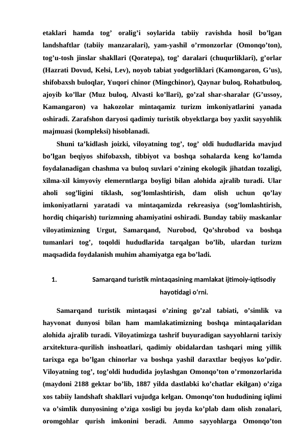 etaklari  hamda  tog’  oralig’i  soylarida  tabiiy  ravishda  hosil  bo’lgan
landshaftlar  (tabiiy  manzaralari),  yam-yashil  o’rmonzorlar  (Omonqo’ton),
tog’u-tosh jinslar shakllari (Qoratepa), tog’ daralari (chuqurliklari), g’orlar
(Hazrati Dovud, Kelsi, Lev), noyob tabiat yodgorliklari (Kamongaron, G’us),
shifobaxsh buloqlar, Yuqori chinor (Mingchinor), Qaynar buloq, Rohatbuloq,
ajoyib ko’llar (Muz buloq, Alvasti ko’llari), go’zal shar-sharalar (G’ussoy,
Kamangaron)  va  hakozolar  mintaqamiz  turizm  imkoniyatlarini  yanada
oshiradi. Zarafshon daryosi qadimiy turistik obyektlarga boy yaxlit sayyohlik
majmuasi (kompleksi) hisoblanadi.
Shuni ta’kidlash joizki, viloyatning tog’, tog’ oldi hududlarida mavjud
bo’lgan  beqiyos  shifobaxsh,  tibbiyot  va  boshqa  sohalarda  keng  ko’lamda
foydalanadigan chashma va buloq suvlari o’zining ekologik jihatdan tozaligi,
xilma-xil kimyoviy elemerntlarga boyligi bilan alohida ajralib turadi. Ular
aholi  sog’ligini  tiklash,  sog’lomlashtirish,  dam  olish  uchun  qo’lay
imkoniyatlarni  yaratadi  va  mintaqamizda  rekreasiya  (sog’lomlashtirish,
hordiq chiqarish) turizmning ahamiyatini oshiradi. Bunday tabiiy maskanlar
viloyatimizning  Urgut,  Samarqand,  Nurobod,  Qo’shrobod  va  boshqa
tumanlari  tog’,  toqoldi  hududlarida  tarqalgan  bo’lib,  ulardan  turizm
maqsadida foydalanish muhim ahamiyatga ega bo’ladi.
1.
Samarqand turistik mintaqasining mamlakat ijtimoiy-iqtisodiy
hayotidagi o‘rni.
Samarqand  turistik  mintaqasi  o’zining  go’zal  tabiati,  o’simlik  va
hayvonat  dunyosi  bilan  ham  mamlakatimizning  boshqa  mintaqalaridan
alohida ajralib turadi. Viloyatimizga tashrif buyuradigan sayyohlarni tarixiy
arxitektura-qurilish  inshoatlari,  qadimiy  obidalardan  tashqari  ming  yillik
tarixga ega bo’lgan chinorlar va boshqa yashil daraxtlar beqiyos ko’pdir.
Viloyatning tog’, tog’oldi hududida joylashgan Omonqo’ton o’rmonzorlarida
(maydoni 2188 gektar bo’lib, 1887 yilda dastlabki ko’chatlar ekilgan) o’ziga
xos tabiiy landshaft shakllari vujudga kelgan. Omonqo’ton hududining iqlimi
va o’simlik dunyosining o’ziga xosligi bu joyda ko’plab dam olish zonalari,
oromgohlar  qurish  imkonini  beradi.  Ammo  sayyohlarga  Omonqo’ton
