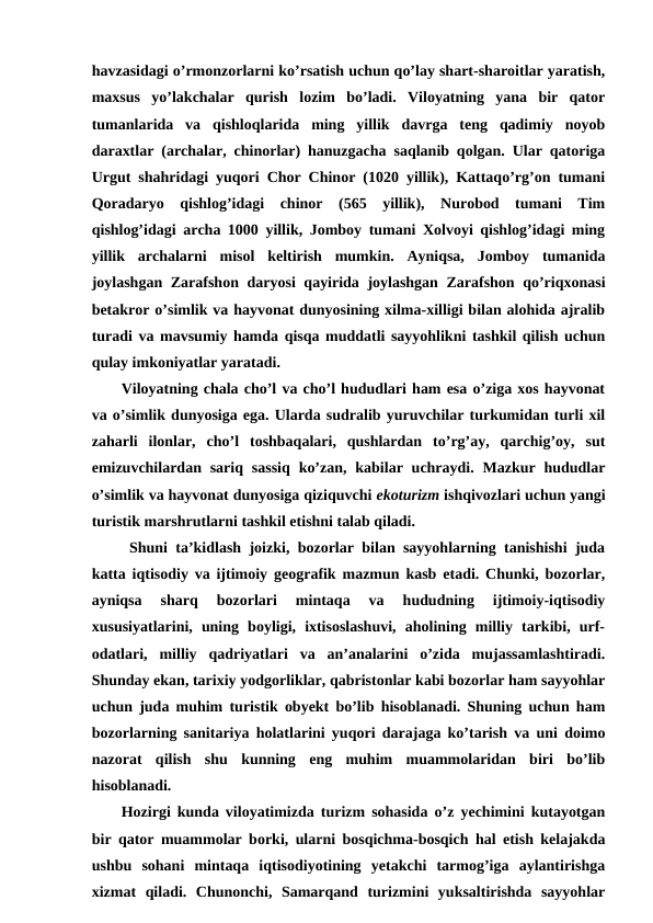 havzasidagi o’rmonzorlarni ko’rsatish uchun qo’lay shart-sharoitlar yaratish,
maxsus  yo’lakchalar  qurish  lozim  bo’ladi.  Viloyatning  yana  bir  qator
tumanlarida  va  qishloqlarida  ming  yillik  davrga  teng  qadimiy  noyob
daraxtlar (archalar, chinorlar) hanuzgacha saqlanib qolgan. Ular qatoriga
Urgut shahridagi yuqori Chor Chinor (1020 yillik), Kattaqo’rg’on tumani
Qoradaryo  qishlog’idagi  chinor  (565  yillik),  Nurobod  tumani  Tim
qishlog’idagi archa 1000 yillik, Jomboy tumani Xolvoyi qishlog’idagi ming
yillik  archalarni  misol  keltirish  mumkin.  Ayniqsa,  Jomboy  tumanida
joylashgan Zarafshon daryosi qayirida joylashgan Zarafshon qo’riqxonasi
betakror o’simlik va hayvonat dunyosining xilma-xilligi bilan alohida ajralib
turadi va mavsumiy hamda qisqa muddatli sayyohlikni tashkil qilish uchun
qulay imkoniyatlar yaratadi.
Viloyatning chala cho’l va cho’l hududlari ham esa o’ziga xos hayvonat
va o’simlik dunyosiga ega. Ularda sudralib yuruvchilar turkumidan turli xil
zaharli  ilonlar,  cho’l  toshbaqalari,  qushlardan  to’rg’ay,  qarchig’oy,  sut
emizuvchilardan  sariq  sassiq  ko’zan,  kabilar uchraydi. Mazkur hududlar
o’simlik va hayvonat dunyosiga qiziquvchi ekoturizm ishqivozlari uchun yangi
turistik marshrutlarni tashkil etishni talab qiladi.
 Shuni ta’kidlash joizki, bozorlar bilan sayyohlarning tanishishi juda
katta iqtisodiy va ijtimoiy geografik mazmun kasb etadi. Chunki, bozorlar,
ayniqsa  sharq  bozorlari  mintaqa  va  hududning  ijtimoiy-iqtisodiy
xususiyatlarini,  uning  boyligi,  ixtisoslashuvi,  aholining  milliy  tarkibi,  urf-
odatlari,  milliy  qadriyatlari  va  an’analarini  o’zida  mujassamlashtiradi.
Shunday ekan, tarixiy yodgorliklar, qabristonlar kabi bozorlar ham sayyohlar
uchun juda muhim turistik obyekt bo’lib hisoblanadi. Shuning uchun ham
bozorlarning sanitariya holatlarini yuqori darajaga ko’tarish va uni doimo
nazorat  qilish  shu  kunning  eng  muhim  muammolaridan  biri  bo’lib
hisoblanadi.
Hozirgi kunda viloyatimizda turizm sohasida o’z yechimini kutayotgan
bir qator muammolar borki, ularni bosqichma-bosqich hal etish kelajakda
ushbu  sohani  mintaqa  iqtisodiyotining  yetakchi  tarmog’iga  aylantirishga
xizmat  qiladi.  Chunonchi,  Samarqand  turizmini  yuksaltirishda  sayyohlar
