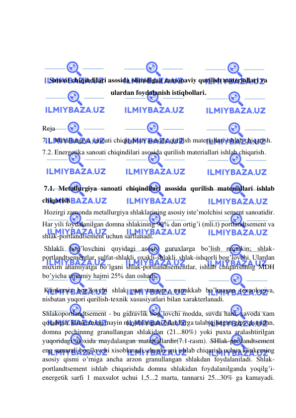  
 
 
 
 
 
Sanoat chiqindilari asosida olinadigan zamonaviy qurilish materiallari va 
ulardan foydalanish istiqbollari. 
 
 
Reja  
7.1. Metallurgiya sanoati chiqindilari asosida qurilish materiallari ishlab chiqarish. 
7.2. Energetika sanoati chiqindilari asosida qurilish materiallari ishlab chiqarish. 
 
 
 7.1. Metallurgiya sanoati chiqindilari asosida qurilish materiallari ishlab 
chiqarish 
 Hozirgi zamonda metallurgiya shlaklarining asosiy iste’molchisi sement sanoatidir. 
Har yili foydalanilgan domna shlakining 90% dan ortig’i (mli.t) portlandtsement va 
shlak-portlandtsement uchun sarflanadi. 
 Shlakli bog’lovchini quyidagi asosiy guruxlarga bo’lish mumkin; shlak-
portlandtsementlar, sulfat-shlakli, oxakli-shlakli, shlak-ishqorli bog’lovchi. Ulardan 
muxim ahamiyatga bo’lgani shlak-portlandtsementlar, ishlab chiqarishniig MDH 
bo’yicha umumiy hajmi 25% dan oshadi. 
 Klinkersiz bog’lovchi shlak past tannarx, murakkab bo’lmagan texnologiya, 
nisbatan yuqori qurilish-texnik xususiyatlari bilan xarakterlanadi. 
Shlakoportlandtsement - bu gidravlik bog’lovchi modda, suvda ham, xavoda xam 
qotadigai, klinkerning mayin maydalangani bilan birga talab qilingan gips qismidan, 
domna pechinnng granullangan shlakidan (21...80%) yoki puxta aralashtirilgan 
yuqoridagi aloxida maydalangan materiallardir(7.1-rasm). SHlak-portlandtsement 
eng samarali bog’lovchi xisoblanadi, chunki uni ishlab chiqarish uchun klinkerning 
asosiy qismi o’rniga ancha arzon granullangan shlakdan foydalaniladi. Shlak-
portlandtsement ishlab chiqarishda domna shlakidan foydalanilganda yoqilg’i-
energetik sarfi 1 maxsulot uchui 1,5...2 marta, tannarxi 25...30% ga kamayadi. 
