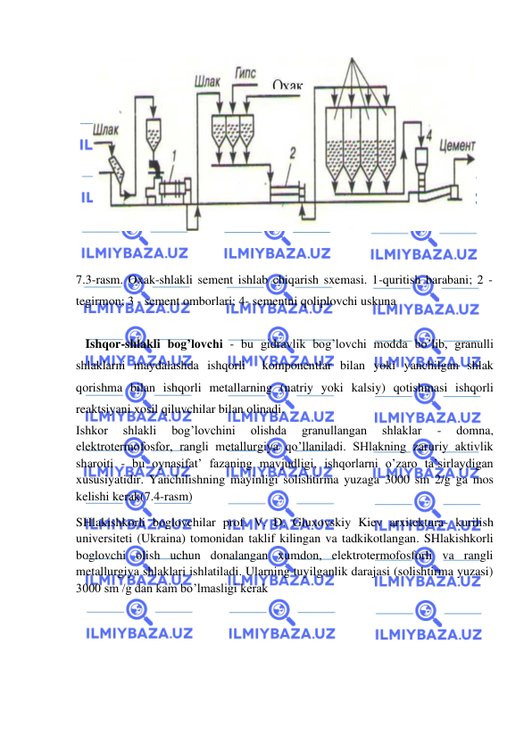  
 
 
7.3-rasm. Oxak-shlakli sement ishlab chiqarish sxemasi. 1-quritish barabani; 2 - 
tegirmon; 3 - sement omborlari; 4- sementni qoliplovchi uskuna 
   
   Ishqor-shlakli bog’lovchi - bu gidravlik bog’lovchi modda bo’lib, granulli 
shlaklarni maydalashda ishqorli  komponentlar bilan yoki yanchilgan shlak 
qorishma bilan ishqorli metallarning (natriy yoki kalsiy) qotishmasi ishqorli 
reaktsiyani xosil qiluvchilar bilan olinadi. 
Ishkor 
shlakli 
bog’lovchini 
olishda 
granullangan 
shlaklar 
- 
domna, 
elektrotermofosfor, rangli metallurgiya qo’llaniladi. SHlakning zaruriy aktivlik 
sharoiti - bu oynasifat’ fazaning mavjudligi, ishqorlarni o’zaro ta’sirlaydigan 
xususiyatidir. Yanchilishning mayinligi solishtirma yuzaga 3000 sm 2/g ga mos 
kelishi kerak(7.4-rasm) 
SHlakishkorli boglovchilar prof. V. D. Gluxovskiy Kiev arxitektura- kurilish 
universiteti (Ukraina) tomonidan taklif kilingan va tadkikotlangan. SHlakishkorli 
boglovchi olish uchun donalangan xumdon, elektrotermofosforli va rangli 
metallurgiya shlaklari ishlatiladi. Ularning tuyilganlik darajasi (solishtirma yuzasi) 
3000 sm /g dan kam bo’lmasligi kerak 
 
