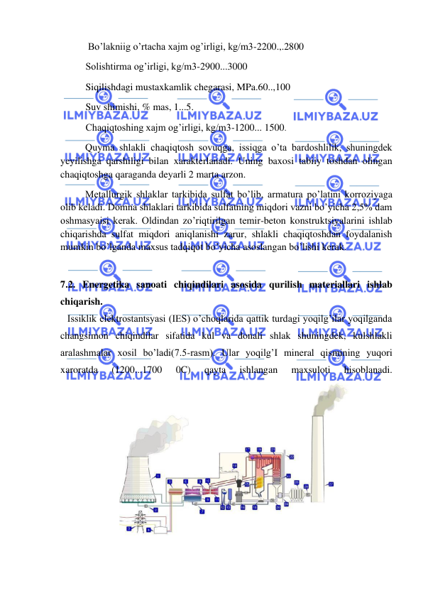  
 
 Bo’lakniig o’rtacha xajm og’irligi, kg/m3-2200.,.2800 
Solishtirma og’irligi, kg/m3-2900...3000 
Siqilishdagi mustaxkamlik chegarasi, MPa.60..,100 
Suv shimishi, % mas, 1...5. 
Chaqiqtoshing xajm og’irligi, kg/m3-1200... 1500. 
          Quyma shlakli chaqiqtosh sovuqga, issiqga o’ta bardoshlilik, shuningdek 
yeyilishga qarshiligi bilan xarakterlanadi. Uning baxosi tabiiy toshdan olingan 
chaqiqtoshga qaraganda deyarli 2 marta arzon. 
          Metallurgik shlaklar tarkibida sulfat bo’lib, armatura po’latini korroziyaga 
olib keladi. Domna shlaklari tarkibida sulfatning miqdori vazni bo’yicha 2,5% dam 
oshmasyaisi kerak. Oldindan zo’riqtirilgan temir-beton konstruktsiyalarini ishlab 
chiqarishda sulfat miqdori aniqlanishi zarur, shlakli chaqiqtoshdan foydalanish 
mumkin bo’lganda maxsus tadqiqot bo’yicha asoslangan bo’lishi kerak. 
 
7.2. Energetika sanoati chiqindilari asosida qurilish materiallari ishlab 
chiqarish. 
Issiklik elektrostantsyasi (IES) o’choqlarida qattik turdagi yoqilg’ilar yoqilganda 
changsimon chiqindilar sifatida kul va donali shlak shuningdek, kulshlakli 
aralashmalar xosil bo’ladi(7.5-rasm). Ular yoqilg’I mineral qismining yuqori 
xaroratda 
(1200...1700 
0C) 
qayta 
ishlangan 
maxsuloti 
hisoblanadi. 
 
