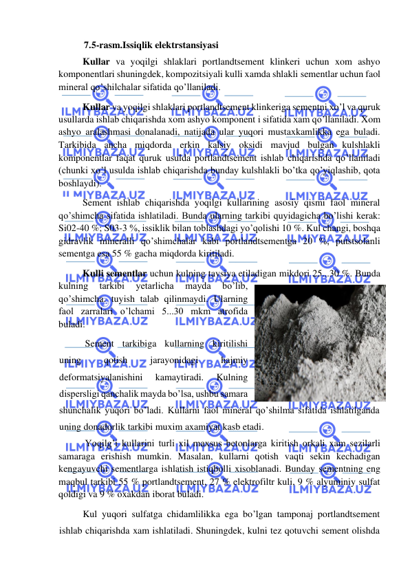  
 
7.5-rasm.Issiqlik elektrstansiyasi 
          Kullar va yoqilgi shlaklari portlandtsement klinkeri uchun xom ashyo 
komponentlari shuningdek, kompozitsiyali kulli xamda shlakli sementlar uchun faol 
mineral qo’shilchalar sifatida qo’llaniladi. 
          Kullar va yoqilgi shlaklari portlandtsement klinkeriga sementni xo’l va quruk 
usullarda ishlab chiqarishda xom ashyo komponent i sifatida xam qo’llaniladi. Xom 
ashyo aralashmasi donalanadi, natijada ular yuqori mustaxkamlikka ega buladi. 
Tarkibida ancha miqdorda erkin kalsiy oksidi mavjud bulgan kulshlakli 
komponentlar faqat quruk usulda portlandtsement ishlab chiqarishda qo’llaniladi 
(chunki xo’l usulda ishlab chiqarishda bunday kulshlakli bo’tka qo’yiqlashib, qota 
boshlaydi). 
          Sement ishlab chiqarishda yoqilgi kullarining asosiy qismi faol mineral 
qo’shimcha sifatida ishlatiladi. Bunda ularning tarkibi quyidagicha bo’lishi kerak: 
Si02-40 %; S03-3 %, issiklik bilan toblashdagi yo’qolishi 10 %. Kul changi, boshqa 
gidravlik mineralli qo’shimchalar kabi portlandtsementga 20 %, putstsolanli 
sementga esa 55 % gacha miqdorda kiritiladi. 
          Kulli sementlar uchun kulning tavsiya etiladigan mikdori 25...30 %. Bunda 
kulning 
tarkibi 
yetarlicha 
mayda 
bo’lib, 
qo’shimcha. tuyish talab qilinmaydi. Ularning 
faol zarralari o’lchami 5...30 mkm atrofida 
buladi. 
 Sement tarkibiga kullarning kiritilishi 
uning 
qotish 
jarayonidagi 
hajmiy 
deformatsiyalanishini 
kamaytiradi. 
Kulning 
dispersligi qanchalik mayda bo’lsa, ushbu samara 
shunchalik yuqori bo’ladi. Kullarni faol mineral qo’shilma sifatida ishlatilganda 
uning donadorlik tarkibi muxim axamiyat kasb etadi. 
           Yoqilg’i kullarini turli xil maxsus betonlarga kiritish orkali xam sezilarli 
samaraga erishish mumkin. Masalan, kullarni qotish vaqti sekin kechadigan 
kengayuvchi sementlarga ishlatish istiqbolli xisoblanadi. Bunday sementning eng 
maqbul tarkibi 55 % portlandtsement, 27 % elektrofiltr kuli, 9 % alyuminiy sulfat 
qoldigi va 9 % oxakdan iborat buladi. 
Kul yuqori sulfatga chidamlilikka ega bo’lgan tamponaj portlandtsement 
ishlab chiqarishda xam ishlatiladi. Shuningdek, kulni tez qotuvchi sement olishda 
