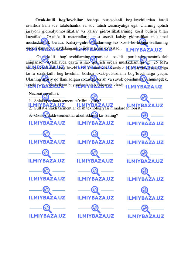  
 
     Oxak-kulli bog’lovchilar boshqa putstsolanli bog’lovchilardan farqli 
ravishda kam suv talabchanlik va suv tutish xususiyatiga ega. Ularning qotish 
jarayoni gidroalyumosilikatlar va kalsiy gidrosilikatlarining xosil bulishi bilan 
kuzatiladi. Oxak-kulli materiallarga past asosli kalsiy gidrosilikat maksimal 
mustaxkamlik beradi. Kalsiy gidrosilikatlarning tez xosil bo’lishiga kullarning 
yuqori darajada maydalanganligi ijobiy ta’sir ko’rsatadi. 
          Oxak-kulli 
bog’lovchilarning 
markasi 
xuddi 
portlandtsementnikidek 
aniqlanadi. Avtoklavda qayta ishlab qotirish orqali mustaxkamligi 15...25 MPa 
bo’lgan oxak-kulli bog’lovchilar olish mumkin. Asosiy qurilish-texnik xossalariga 
ko’ra oxak-kulli bog’lovchilar boshqa oxak-putstsolanli bog’lovchilarga yaqin. 
Ularning asosiy qo’llaniladigan soxasiga terish va suvok qorishmalari shuningdek, 
avtoklavda qotiriladigan buyumlar ishlab chiqarish kiradi. 
Nazorat savollari. 
1. Shlakoportlandtsement ta’rifini ayting? 
2. Sulfat-shlakli tsementlar olish texnologiyasi nimalardan iborat? 
3. Oxak-shlakli tsementlar afzalliklarini ko’rsating? 
 
