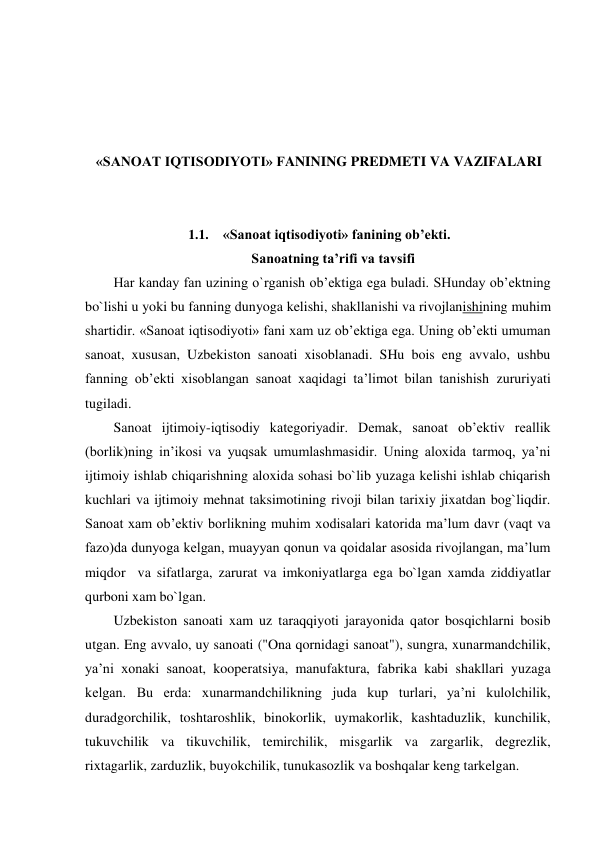  
 
 
 
«SANOAT IQTISODIYOTI» FANINING PREDMETI VA VAZIFALARI 
 
 
1.1. «Sanoat iqtisodiyoti» fanining ob’ekti. 
Sanoatning ta’rifi va tavsifi 
Har kanday fan uzining o`rganish ob’ektiga ega buladi. SHunday ob’ektning 
bo`lishi u yoki bu fanning dunyoga kelishi, shakllanishi va rivojlanishining muhim 
shartidir. «Sanoat iqtisodiyoti» fani xam uz ob’ektiga ega. Uning ob’ekti umuman 
sanoat, xususan, Uzbekiston sanoati xisoblanadi. SHu bois eng avvalo, ushbu 
fanning ob’ekti xisoblangan sanoat xaqidagi ta’limot bilan tanishish zururiyati 
tugiladi. 
Sanoat ijtimoiy-iqtisodiy kategoriyadir. Demak, sanoat ob’ektiv reallik 
(borlik)ning in’ikosi va yuqsak umumlashmasidir. Uning aloxida tarmoq, ya’ni 
ijtimoiy ishlab chiqarishning aloxida sohasi bo`lib yuzaga kelishi ishlab chiqarish 
kuchlari va ijtimoiy mehnat taksimotining rivoji bilan tarixiy jixatdan bog`liqdir. 
Sanoat xam ob’ektiv borlikning muhim xodisalari katorida ma’lum davr (vaqt va 
fazo)da dunyoga kelgan, muayyan qonun va qoidalar asosida rivojlangan, ma’lum 
miqdor  va sifatlarga, zarurat va imkoniyatlarga ega bo`lgan xamda ziddiyatlar 
qurboni xam bo`lgan. 
Uzbekiston sanoati xam uz taraqqiyoti jarayonida qator bosqichlarni bosib 
utgan. Eng avvalo, uy sanoati ("Ona qornidagi sanoat"), sungra, xunarmandchilik, 
ya’ni xonaki sanoat, kooperatsiya, manufaktura, fabrika kabi shakllari yuzaga 
kelgan. Bu erda: xunarmandchilikning juda kup turlari, ya’ni kulolchilik, 
duradgorchilik, toshtaroshlik, binokorlik, uymakorlik, kashtaduzlik, kunchilik, 
tukuvchilik va tikuvchilik, temirchilik, misgarlik va zargarlik, degrezlik, 
rixtagarlik, zarduzlik, buyokchilik, tunukasozlik va boshqalar keng tarkelgan. 
