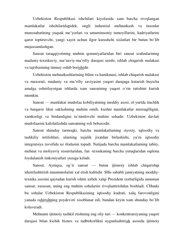 Uzbekiston Respublikasi ishchilari kiyofasida xam barcha rivojlangan 
mamlakatlar 
ishchilaridagidek, 
ongli 
industrial 
mehnatkash 
va 
insonlar 
munosabatining yuqsak me’yorlari va umuminsoniy tamoyillarini, kadriyatlarini 
qaror toptiruvchi, yangi xayot uchun ilgor kurashchi xislatlari bir butun bo`lib 
mujassamlashgan. 
Sanoat taraqqiyotining muhim qonuniyatlaridan biri sanoat xodimlarining 
madaniy-texnikaviy, ma’naviy-ma’rifiy darajasi usishi, ishlab chiqarish malakasi 
va tajribasining tinmay oshib borishidir. 
Uzbekiston mehnatkashlarining bilim va kunikmasi, ishlab chiqarish malakasi 
va maxorati, madaniy va ma’rifiy saviyasini yuqori darajaga kutarish buyicha 
amalga oshirilayotgan ishlarda xam sanoatning yuqori o`rin tutishini kurish 
mumkin. 
Sanoat — mamlakat mudofaa kobiliyatining moddiy asosi, el-yurtda tinchlik 
va barqaror likni saklashning muhim omili, kushni mamlakatlar mustaqilligini, 
xamkorligi va birdamligini ta’minlovchi muhim sohadir. Uzbekiston davlati 
mudofaasini kafolatlashda sanoatning roli bebaxodir. 
Sanoat shunday tarmoqki, barcha mamlakatlarning siyosiy, iqtisodiy va 
tashkiliy intilishlari, ularning xujalik jixatdan birlashishi, ya’ni iqtisodiy 
integratsiya tavsifida uz ifodasini topadi. Natijada barcha mamlakatlarning tabiiy, 
mehnat va moliyaviy resurslaridan, fan -texnikaning barcha yutuqlaridan oqilona 
foydalanish imkoniyatlari yuzaga keladi. 
Sanoat, Ayniqsa, og`ir sanoat — butun ijtimoiy ishlab chiqarishni 
idustrlashtirish muammolarini xal etish kalitidir. SHu sababli jamiyatning moddiy-
texnika asosini qaytadan kurish ishini uzbek xalqi Prezident raxbarligida umuman 
sanoat, xususan, uning eng muhim sohalarini rivojlantirishdan boshladi. CHunki 
bu sohalar Uzbekiston Respublikasining iqtisodiy kudrati, xalq farovonligini 
yanada oshirishning poydevori xisoblanar edi, bundan keyin xam shunday bo`lib 
kolaveradi. 
Mehnatni ijtimoiy tashkil etishning eng oliy turi — konkentratsiyaning yuqori 
darajasi bilan kichik biznes va tadbirkorlikni uygunlashtirish asosida ijtimoiy 
