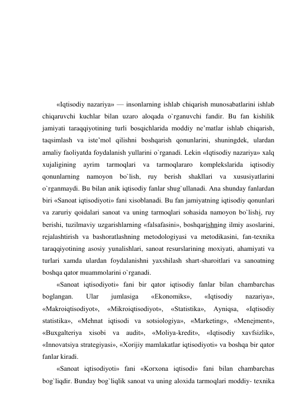  
 
 
 
«Iqtisodiy nazariya» — insonlarning ishlab chiqarish munosabatlarini ishlab 
chiqaruvchi kuchlar bilan uzaro aloqada o`rganuvchi fandir. Bu fan kishilik 
jamiyati taraqqiyotining turli bosqichlarida moddiy ne’matlar ishlab chiqarish, 
taqsimlash va iste’mol qilishni boshqarish qonunlarini, shuningdek, ulardan 
amaliy faoliyatda foydalanish yullarini o`rganadi. Lekin «Iqtisodiy nazariya» xalq 
xujaligining ayrim tarmoqlari va tarmoqlararo komplekslarida iqtisodiy 
qonunlarning namoyon bo`lish, ruy berish shakllari va xususiyatlarini 
o`rganmaydi. Bu bilan anik iqtisodiy fanlar shug`ullanadi. Ana shunday fanlardan 
biri «Sanoat iqtisodiyoti» fani xisoblanadi. Bu fan jamiyatning iqtisodiy qonunlari 
va zaruriy qoidalari sanoat va uning tarmoqlari sohasida namoyon bo`lishi, ruy 
berishi, tuzilmaviy uzgarishlarning «falsafasini», boshqarishning ilmiy asoslarini, 
rejalashtirish va bashoratlashning metodologiyasi va metodikasini, fan-texnika 
taraqqiyotining asosiy yunalishlari, sanoat resurslarining moxiyati, ahamiyati va 
turlari xamda ulardan foydalanishni yaxshilash shart-sharoitlari va sanoatning 
boshqa qator muammolarini o`rganadi. 
«Sanoat iqtisodiyoti» fani bir qator iqtisodiy fanlar bilan chambarchas 
boglangan. 
Ular 
jumlasiga 
«Ekonomiks», 
«Iqtisodiy 
nazariya», 
«Makroiqtisodiyot», 
«Mikroiqtisodiyot», 
«Statistika», 
Ayniqsa, 
«Iqtisodiy 
statistika», «Mehnat iqtisodi va sotsiologiya», «Marketing», «Menejment», 
«Buxgalteriya xisobi va audit», «Moliya-kredit», «Iqtisodiy xavfsizlik», 
«Innovatsiya strategiyasi», «Xorijiy mamlakatlar iqtisodiyoti» va boshqa bir qator 
fanlar kiradi. 
«Sanoat iqtisodiyoti» fani «Korxona iqtisodi» fani bilan chambarchas 
bog`liqdir. Bunday bog`liqlik sanoat va uning aloxida tarmoqlari moddiy- texnika 
