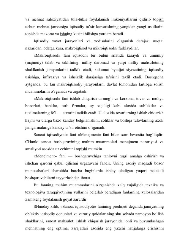 va mehnat saloxiyatidan tula-tukis foydalanish imkoniyatlarini qidirib topish 
uchun mehnat jamoasiga iqtisodiy ta’sir kursatishning yangidan-yangi usullarini 
topishda maxorat va ishning kuzini bilishga yordam beradi. 
Iqtisodiy xayot jarayonlari va xodisalarini o`rganish darajasi nuqtai 
nazaridan, odatga kura, makroiqtisod va mikroiqtisodni farklaydilar. 
«Makroiqtisod» fani iqtisodni bir butun sifatida karaydi va umumiy 
(majmuiy) talab va taklifning, milliy daromad va yalpi milliy mahsulotning 
shakllanish jarayonlarini tadkik etadi, xukumat byudjet siyosatining iqtisodiy 
usishiga, inflyasiya va ishsizlik darajasiga ta’sirini taxlil etadi. Boshqacha 
aytganda, bu fan makroiqtisodiy jarayonlarni davlat tomonidan tartibga solish 
muammolarini o`rganadi va urgatadi. 
«Makroiqtisod» fani ishlab chiqarish tarmog`i va korxona, tovar va moliya 
bozorlari, banklar, turli firmalar, uy xujaligi kabi aloxida sub’ektlar va 
tuzilmalarning fe’l — atvorini tadkik etadi. U aloxida tovarlarning ishlab chiqarish 
hajmi va ularga baxo kanday belgilanishini, soliklar va boshqa tulovlarning axoli 
jamgarmalariga kanday ta’sir etishini o`rganadi. 
Sanoat iqtisodiyoti» fani «Menejment» fani bilan xam bevosita bog`liqdir. 
CHunki sanoat boshqaruvining muhim muammolari menejment nazariyasi va 
amaliyoti asosida uz echimini topishi mumkin. 
«Menejment» fani — boshqaruvchiga tanlovni tugri amalga oshirish va 
ishchan qarorni qabul qilishni urgatuvchi fandir. Uning asosiy maqsadi bozor 
munosabatlari sharoitida barcha buginlarda ishlay oladigan yuqori malakali 
boshqaruvchilarni tayyorlashdan iborat. 
Bu fanning muhim muammolarini o`rganishda xalq xujaligida texnika va 
texnologiya taraqqiyotining yullarini belgilab beradigan fanlarning xulosalaridan 
xam keng foydalanish goyat zarurdir. 
SHunday kilib, «Sanoat iqtisodiyoti» fanining predmeti deganda jamiyatning 
ob’ektiv iqtisodiy qonunlari va zaruriy qoidalarining shu sohada namoyon bo`lish 
shakllarini, sanoat mahsuloti ishlab chiqarish jarayonida jonli va buyumlashgan 
mehnatning eng optimal xarajatlari asosida eng yaxshi natijalarga erishishni 
