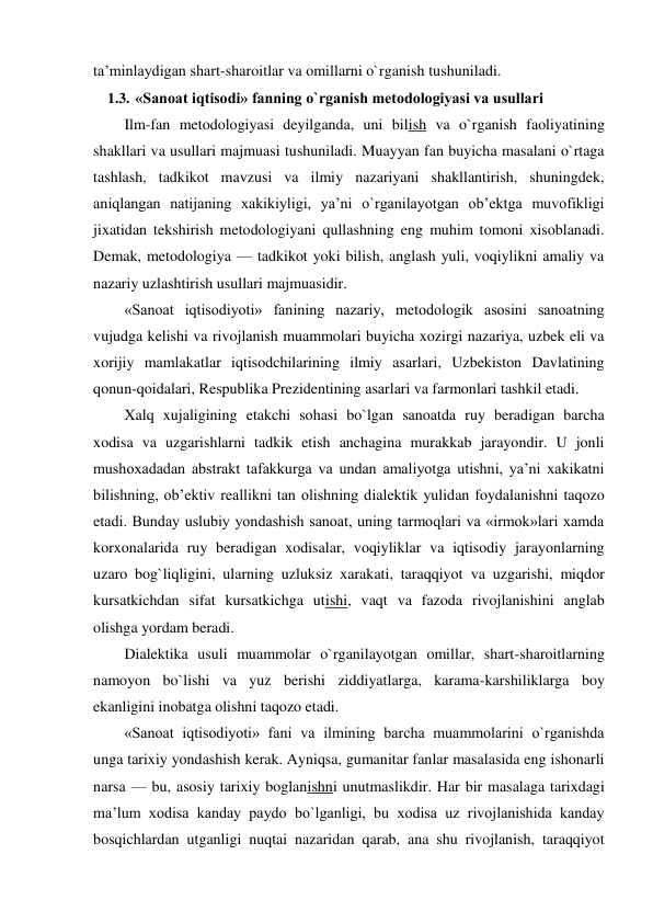 ta’minlaydigan shart-sharoitlar va omillarni o`rganish tushuniladi. 
1.3. «Sanoat iqtisodi» fanning o`rganish metodologiyasi va usullari 
Ilm-fan metodologiyasi deyilganda, uni bilish va o`rganish faoliyatining 
shakllari va usullari majmuasi tushuniladi. Muayyan fan buyicha masalani o`rtaga 
tashlash, tadkikot mavzusi va ilmiy nazariyani shakllantirish, shuningdek, 
aniqlangan natijaning xakikiyligi, ya’ni o`rganilayotgan ob’ektga muvofikligi 
jixatidan tekshirish metodologiyani qullashning eng muhim tomoni xisoblanadi. 
Demak, metodologiya — tadkikot yoki bilish, anglash yuli, voqiylikni amaliy va 
nazariy uzlashtirish usullari majmuasidir. 
«Sanoat iqtisodiyoti» fanining nazariy, metodologik asosini sanoatning 
vujudga kelishi va rivojlanish muammolari buyicha xozirgi nazariya, uzbek eli va 
xorijiy mamlakatlar iqtisodchilarining ilmiy asarlari, Uzbekiston Davlatining 
qonun-qoidalari, Respublika Prezidentining asarlari va farmonlari tashkil etadi. 
Xalq xujaligining etakchi sohasi bo`lgan sanoatda ruy beradigan barcha 
xodisa va uzgarishlarni tadkik etish anchagina murakkab jarayondir. U jonli 
mushoxadadan abstrakt tafakkurga va undan amaliyotga utishni, ya’ni xakikatni 
bilishning, ob’ektiv reallikni tan olishning dialektik yulidan foydalanishni taqozo 
etadi. Bunday uslubiy yondashish sanoat, uning tarmoqlari va «irmok»lari xamda 
korxonalarida ruy beradigan xodisalar, voqiyliklar va iqtisodiy jarayonlarning 
uzaro bog`liqligini, ularning uzluksiz xarakati, taraqqiyot va uzgarishi, miqdor 
kursatkichdan sifat kursatkichga utishi, vaqt va fazoda rivojlanishini anglab 
olishga yordam beradi. 
Dialektika usuli muammolar o`rganilayotgan omillar, shart-sharoitlarning 
namoyon bo`lishi va yuz berishi ziddiyatlarga, karama-karshiliklarga boy 
ekanligini inobatga olishni taqozo etadi. 
«Sanoat iqtisodiyoti» fani va ilmining barcha muammolarini o`rganishda 
unga tarixiy yondashish kerak. Ayniqsa, gumanitar fanlar masalasida eng ishonarli 
narsa — bu, asosiy tarixiy boglanishni unutmaslikdir. Har bir masalaga tarixdagi 
ma’lum xodisa kanday paydo bo`lganligi, bu xodisa uz rivojlanishida kanday 
bosqichlardan utganligi nuqtai nazaridan qarab, ana shu rivojlanish, taraqqiyot 
