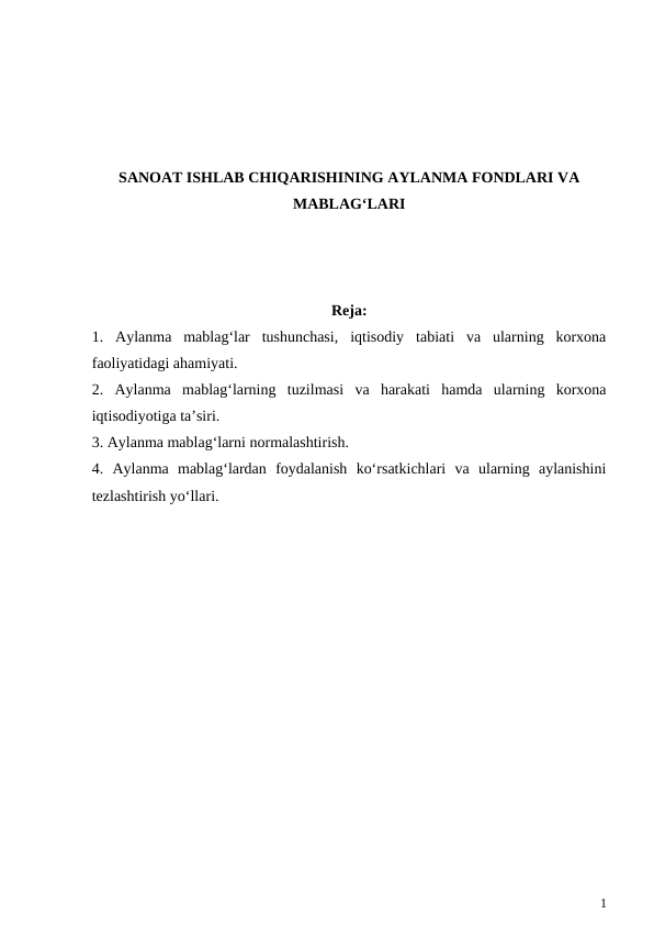 SANOAT ISHLAB CHIQARISHINING AYLANMA FONDLARI VA
MABLAG‘LARI
Reja:
1.  Aylanma  mablag‘lar  tushunchasi,  iqtisodiy  tabiati  va  ularning  korxona
faoliyatidagi ahamiyati.
2.  Aylanma  mablag‘larning  tuzilmasi  va  harakati  hamda  ularning  korxona
iqtisodiyotiga ta’siri.
3. Aylanma mablag‘larni normalashtirish.
4.  Aylanma  mablag‘lardan  foydalanish  ko‘rsatkichlari  va  ularning  aylanishini
tezlashtirish yo‘llari.
1
