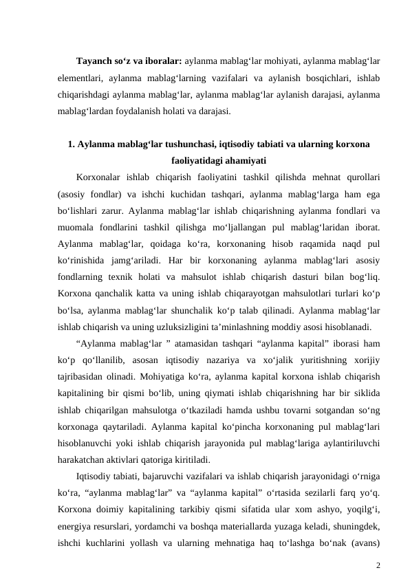 Tayanch so‘z va iboralar: aylanma mablag‘lar mohiyati, aylanma mablag‘lar
elementlari,  aylanma  mablag‘larning  vazifalari  va  aylanish  bosqichlari,  ishlab
chiqarishdagi aylanma mablag‘lar, aylanma mablag‘lar aylanish darajasi, aylanma
mablag‘lardan foydalanish holati va darajasi.
1. Aylanma mablag‘lar tushunchasi, iqtisodiy tabiati va ularning korxona
faoliyatidagi ahamiyati
Korxonalar  ishlab  chiqarish  faoliyatini  tashkil  qilishda  mehnat  qurollari
(asosiy  fondlar)  va  ishchi  kuchidan  tashqari,  aylanma  mablag‘larga  ham  ega
bo‘lishlari zarur. Aylanma mablag‘lar ishlab chiqarishning aylanma fondlari va
muomala  fondlarini  tashkil  qilishga  mo‘ljallangan  pul  mablag‘laridan  iborat.
Aylanma  mablag‘lar,  qoidaga  ko‘ra,  korxonaning  hisob  raqamida  naqd  pul
ko‘rinishida  jamg‘ariladi.  Har  bir  korxonaning  aylanma  mablag‘lari  asosiy
fondlarning  texnik  holati  va  mahsulot  ishlab  chiqarish  dasturi  bilan  bog‘liq.
Korxona qanchalik katta va uning ishlab chiqarayotgan mahsulotlari turlari ko‘p
bo‘lsa, aylanma mablag‘lar shunchalik ko‘p talab qilinadi. Aylanma mablag‘lar
ishlab chiqarish va uning uzluksizligini ta’minlashning moddiy asosi hisoblanadi. 
“Aylanma mablag‘lar ” atamasidan tashqari “aylanma kapital” iborasi ham
ko‘p  qo‘llanilib,  asosan  iqtisodiy  nazariya  va  xo‘jalik  yuritishning  xorijiy
tajribasidan olinadi. Mohiyatiga ko‘ra, aylanma kapital korxona ishlab chiqarish
kapitalining bir qismi bo‘lib, uning qiymati ishlab chiqarishning har bir siklida
ishlab chiqarilgan mahsulotga o‘tkaziladi hamda ushbu tovarni sotgandan so‘ng
korxonaga qaytariladi. Aylanma kapital ko‘pincha korxonaning pul mablag‘lari
hisoblanuvchi yoki ishlab chiqarish jarayonida pul mablag‘lariga aylantiriluvchi
harakatchan aktivlari qatoriga kiritiladi.
Iqtisodiy tabiati, bajaruvchi vazifalari va ishlab chiqarish jarayonidagi o‘rniga
ko‘ra, “aylanma mablag‘lar” va “aylanma kapital” o‘rtasida sezilarli farq yo‘q.
Korxona doimiy kapitalining tarkibiy qismi sifatida ular xom ashyo, yoqilg‘i,
energiya resurslari, yordamchi va boshqa materiallarda yuzaga keladi, shuningdek,
ishchi  kuchlarini yollash va ularning mehnatiga haq to‘lashga bo‘nak (avans)
2
