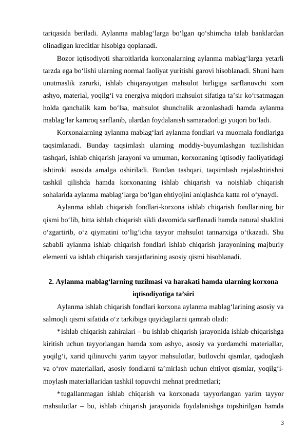 tariqasida beriladi. Aylanma mablag‘larga bo‘lgan qo‘shimcha talab banklardan
olinadigan kreditlar hisobiga qoplanadi.
Bozor iqtisodiyoti sharoitlarida korxonalarning aylanma mablag‘larga yetarli
tarzda ega bo‘lishi ularning normal faoliyat yuritishi garovi hisoblanadi. Shuni ham
unutmaslik  zarurki,  ishlab  chiqarayotgan  mahsulot  birligiga  sarflanuvchi  xom
ashyo, material, yoqilg‘i va energiya miqdori mahsulot sifatiga ta’sir ko‘rsatmagan
holda qanchalik kam bo‘lsa, mahsulot shunchalik arzonlashadi hamda aylanma
mablag‘lar kamroq sarflanib, ulardan foydalanish samaradorligi yuqori bo‘ladi.
Korxonalarning aylanma mablag‘lari aylanma fondlari va muomala fondlariga
taqsimlanadi.  Bunday  taqsimlash  ularning  moddiybuyumlashgan  tuzilishidan
tashqari, ishlab chiqarish jarayoni va umuman, korxonaning iqtisodiy faoliyatidagi
ishtiroki asosida amalga oshiriladi. Bundan tashqari, taqsimlash rejalashtirishni
tashkil  qilishda  hamda  korxonaning  ishlab  chiqarish  va  noishlab  chiqarish
sohalarida aylanma mablag‘larga bo‘lgan ehtiyojini aniqlashda katta rol o‘ynaydi.
Aylanma ishlab chiqarish fondlarikorxona ishlab chiqarish fondlarining bir
qismi bo‘lib, bitta ishlab chiqarish sikli davomida sarflanadi hamda natural shaklini
o‘zgartirib, o‘z qiymatini to‘lig‘icha tayyor mahsulot tannarxiga o‘tkazadi. Shu
sababli aylanma ishlab chiqarish fondlari ishlab chiqarish jarayonining majburiy
elementi va ishlab chiqarish xarajatlarining asosiy qismi hisoblanadi.
2. Aylanma mablag‘larning tuzilmasi va harakati hamda ularning korxona
iqtisodiyotiga ta’siri
Aylanma ishlab chiqarish fondlari korxona aylanma mablag‘larining asosiy va
salmoqli qismi sifatida o‘z tarkibiga quyidagilarni qamrab oladi:
*ishlab chiqarish zahiralari – bu ishlab chiqarish jarayonida ishlab chiqarishga
kiritish uchun tayyorlangan hamda xom ashyo, asosiy va yordamchi materiallar,
yoqilg‘i, xarid qilinuvchi yarim tayyor mahsulotlar, butlovchi qismlar, qadoqlash
va o‘rov materiallari, asosiy fondlarni ta’mirlash uchun ehtiyot qismlar, yoqilg‘i-
moylash materiallaridan tashkil topuvchi mehnat predmetlari;
*tugallanmagan ishlab chiqarish va korxonada tayyorlangan yarim tayyor
mahsulotlar – bu, ishlab chiqarish jarayonida foydalanishga topshirilgan hamda
3
