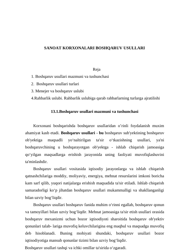 SANOAT KORXONALARI BOSHQARUV USULLARI
Reja
1. Boshqaruv usullari mazmuni va tushunchasi
2.  Boshqaruv usullari turlari
3. Menejer va boshqaruv uslubi
4.Rahbarlik uslubi. Rahbarlik uslubiga qarab rahbarlarning turlarga ajratilishi  
          
13.1.Boshqaruv usullari mazmuni va tushunchasi
Korxonani  boshqarishda  boshqaruv  usullaridan o’rinli  foydalanish muxim
ahamiyat kasb etadi. Boshqaruv usullari - bu boshqaruv sub'yektining boshqaruv
ob'yektiga  maqsadli  yo‘naltirilgan  ta'sir  o‘tkazishning  usullari,  ya'ni
boshqaruvchining  u  boshqarayotgan  ob'yektga  -  ishlab  chiqarish  jamoasiga
qo‘yilgan  maqsadlarga  erishish  jarayonida  uning  faoliyati  muvofiqlashuvini
ta'minlashdir.
Boshqaruv  usullari  vositasida  iqtisodiy  jarayonlarga  va  ishlab  chiqarish
qatnashchilariga moddiy, moliyaviy, energiya, mehnat resurslarini imkoni boricha
kam sarf qilib, yuqori natijalarga erishish maqsadida ta'sir etiladi. Ishlab chiqarish
samaradorligi ko‘p jihatdan boshqaruv usullari mukammalligi va shakllanganligi
bilan uzviy bog‘liqdir.
Boshqaruv usullari boshqaruv fanida muhim o‘rinni egallab, boshqaruv qonun
va tamoyillari bilan uzviy bog‘liqdir. Mehnat jamoasiga ta'sir etish usullari orasida
boshqaruv mexanizmi uchun bozor iqtisodiyoti sharoitida boshqaruv ob'yektiv
qonunlari talab- lariga muvofiq keluvchilarigina eng maqbul va maqsadga muvofiq
deb  hisoblanadi.  Buning  mohiyati  shundaki,  boshqaruv  usullari  bozor
iqtisodiyotiga mansub qonunlar tizimi bilan uzviy bog‘liqdir.
Boshqaruv usullari tashqi va ichki omillar ta'sirida o‘zgaradi.
