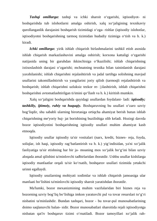 Tashqi  omillarga: tashqi  va  ichki  sharoit  o‘zgarishi,  iqtisodiyot-  ni
boshqarishda  tub  islohotlarni  amalga  oshirish,  xalq  xo‘jaligining  texnikaviy
qurollanganlik darajasini boshqarish tizimidagi o‘zga- rishlar (iqtisodiy islohotlar,
iqtisodiyotni boshqarishning tarmoq tizimidan hududiy tizimiga o‘tish va h. k.)
kiradi.
Ichki omillarga: yirik ishlab chiqarish birlashmalarini tashkil etish asosida
ishlab  chiqarish  markazlashuvini  amalga  oshirish;  korxona  kattaligi  o‘zgarishi
natijasida  uning  bir  guruhdan  ikkinchisiga  o‘lkazilishi;  ishlab  chiqarishning
ixtisoslashish darajasi o‘zgarishi; mchnatning texnika bilan taininlanish darajasi
yaxshilanishi; ishlab chiqarishni rejalashtirish va jadal tartibga solishning mavjud
usullarini takomillashtirish va yangilarini joriy qilish (tarmoqli rejalashtirish va
boshqarish; ishlab chiqarishni uzluksiz tezkor re- |;ilashtirish, ishlab chiqarishni
boshqarishni avtomatlashtirilgan ti/imini qo‘llash va h. k.) kiritish mumkin.
Xalq xo‘jaligini boshqarishda quyidagi usullardan foydalani- ladi: iqtisodiy;
tashkiliy, ijtimoiy, ruhiy va huquqiy. Boshqaruvning bu usullari o‘zaro uzviy
bog‘liqdir, shu sababli ularning birortasiga ortiqcha ahamiyat berish butun ishlab
chiqarishning me'yoriy huj- jat borishining buzilishiga olib keladi. Hozirgi davrda
bozor  iqtisodiyotini  boshqarishning  iqtisodiy  usullari  muhim  ahamiyat  kasb
etmoqda.
Iqtisodiy usullar iqtisodiy ta'sir vositalari (narx, kredit, biznes- reja, foyda,
soliqlar, ish haqi, iqtisodiy rag‘batlantirish va h. k.) yig‘indisidan, ya'ni xo‘jalik
faoliyatiga ta'sir etishning har bir ja- moaning mos xo‘jalik bo‘g‘ini bilan uzviy
aloqada amal qilishini ta'minlovchi tadbirlaridan iboratdir. Ushbu usullar kishilarga
iqtisodiy manfaatlar orqali ta'sir ko‘rsatib, boshqaruv usullari tizimida yetakchi
urinni egallaydi.
Iqtisodiy usuilarning mohiyati xodimlar va ishlab chiqarish jamoasiga ular
manfaati bo‘lishini ta'minlovchi iqtisodiy sharoit yaratishdan iboratdir.
Ma'lumki,  bozor  mexanizmining  muhim  vazifalaridan biri  biznes  reja va
bozorning uzviy bog‘liq bo‘lishiga imkon yaratuvchi pul va tovar resurslari to‘g‘ri
nisbatini ta'minlashdir. Bundan tashqari, bozor - bu tovar-pul munosabatlarining
doimo saqlanuvchi balan- sidir. Bozor munosabatlari sharoitida rejali iqtisodiyotga
nisbatan  qat'iv  boshqaruv  tizimi  o‘rnatiladi.  Bozor  tamoyillari  xo‘jalik  rah-
