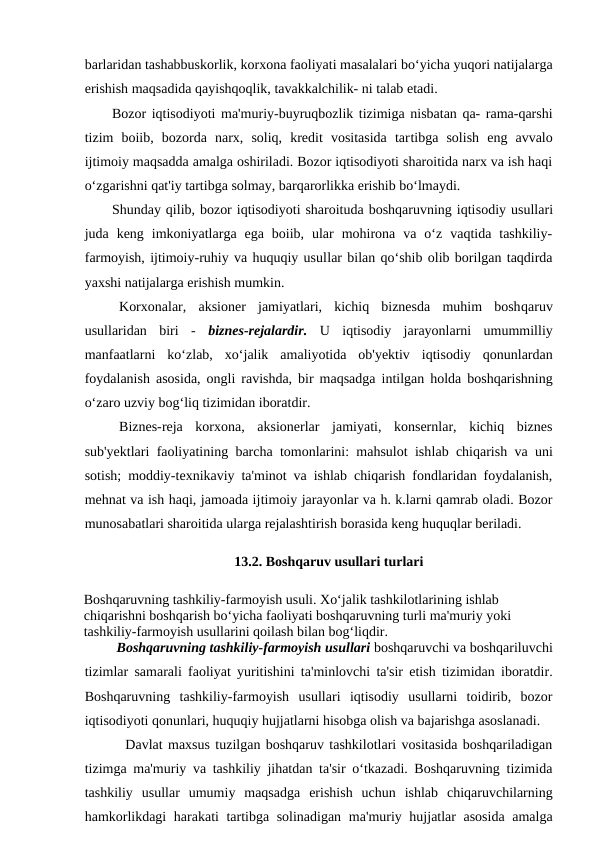 barlaridan tashabbuskorlik, korxona faoliyati masalalari bo‘yicha yuqori natijalarga
erishish maqsadida qayishqoqlik, tavakkalchilik- ni talab etadi.
Bozor iqtisodiyoti ma'muriy-buyruqbozlik tizimiga nisbatan qa- rama-qarshi
tizim  boiib,  bozorda  narx,  soliq,  kredit  vositasida  tartibga  solish  eng  avvalo
ijtimoiy maqsadda amalga oshiriladi. Bozor iqtisodiyoti sharoitida narx va ish haqi
o‘zgarishni qat'iy tartibga solmay, barqarorlikka erishib bo‘lmaydi.
Shunday qilib, bozor iqtisodiyoti sharoituda boshqaruvning iqtisodiy usullari
juda  keng  imkoniyatlarga  ega  boiib,  ular  mohirona  va  o‘z  vaqtida  tashkiliy-
farmoyish, ijtimoiy-ruhiy va huquqiy usullar bilan qo‘shib olib borilgan taqdirda
yaxshi natijalarga erishish mumkin.
Korxonalar,  aksioner  jamiyatlari,  kichiq  biznesda  muhim  boshqaruv
usullaridan  biri  - biznes-rejalardir. U  iqtisodiy  jarayonlarni  umummilliy
manfaatlarni  ko‘zlab,  xo‘jalik  amaliyotida  ob'yektiv  iqtisodiy  qonunlardan
foydalanish asosida, ongli ravishda, bir maqsadga intilgan holda boshqarishning
o‘zaro uzviy bog‘liq tizimidan iboratdir.
Biznes-reja  korxona,  aksionerlar  jamiyati,  konsernlar,  kichiq  biznes
sub'yektlari faoliyatining barcha tomonlarini: mahsulot ishlab chiqarish va uni
sotish; moddiy-texnikaviy ta'minot va ishlab chiqarish fondlaridan foydalanish,
mehnat va ish haqi, jamoada ijtimoiy jarayonlar va h. k.larni qamrab oladi. Bozor
munosabatlari sharoitida ularga rejalashtirish borasida keng huquqlar beriladi.
    
13.2. Boshqaruv usullari turlari
Boshqaruvning tashkiliy-farmoyish usuli. Xo‘jalik tashkilotlarining ishlab 
chiqarishni boshqarish bo‘yicha faoliyati boshqaruvning turli ma'muriy yoki 
tashkiliy-farmoyish usullarini qoilash bilan bog‘liqdir.
     Boshqaruvning tashkiliy-farmoyish usullari boshqaruvchi va boshqariluvchi
tizimlar samarali faoliyat yuritishini ta'minlovchi ta'sir etish tizimidan iboratdir.
Boshqaruvning  tashkiliy-farmoyish  usullari  iqtisodiy  usullarni  toidirib,  bozor
iqtisodiyoti qonunlari, huquqiy hujjatlarni hisobga olish va bajarishga asoslanadi.
     Davlat maxsus tuzilgan boshqaruv tashkilotlari vositasida boshqariladigan
tizimga ma'muriy va tashkiliy jihatdan ta'sir o‘tkazadi. Boshqaruvning tizimida
tashkiliy  usullar  umumiy  maqsadga  erishish  uchun  ishlab  chiqaruvchilarning
hamkorlikdagi harakati tartibga solinadigan ma'muriy hujjatlar asosida amalga

