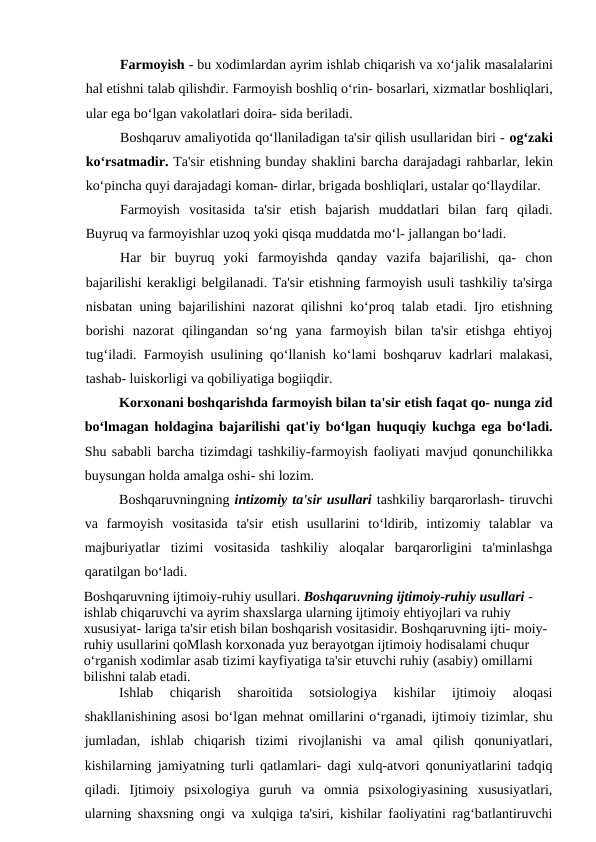 Farmoyish - bu xodimlardan ayrim ishlab chiqarish va xo‘jalik masalalarini
hal etishni talab qilishdir. Farmoyish boshliq o‘rin- bosarlari, xizmatlar boshliqlari,
ular ega bo‘lgan vakolatlari doira- sida beriladi.
Boshqaruv amaliyotida qo‘llaniladigan ta'sir qilish usullaridan biri - og‘zaki
ko‘rsatmadir. Ta'sir etishning bunday shaklini barcha darajadagi rahbarlar, lekin
ko‘pincha quyi darajadagi koman- dirlar, brigada boshliqlari, ustalar qo‘llaydilar.
Farmoyish  vositasida  ta'sir  etish  bajarish  muddatlari  bilan  farq  qiladi.
Buyruq va farmoyishlar uzoq yoki qisqa muddatda mo‘l- jallangan bo‘ladi.
Har  bir  buyruq  yoki  farmoyishda  qanday  vazifa  bajarilishi,  qa-  chon
bajarilishi kerakligi belgilanadi. Ta'sir etishning farmoyish usuli tashkiliy ta'sirga
nisbatan uning bajarilishini nazorat qilishni ko‘proq talab etadi. Ijro etishning
borishi  nazorat  qilingandan  so‘ng  yana  farmoyish  bilan  ta'sir  etishga  ehtiyoj
tug‘iladi. Farmoyish usulining qo‘llanish ko‘lami boshqaruv kadrlari malakasi,
tashab- luiskorligi va qobiliyatiga bogiiqdir.
Korxonani boshqarishda farmoyish bilan ta'sir etish faqat qo- nunga zid
bo‘lmagan holdagina bajarilishi qat'iy bo‘lgan huquqiy kuchga ega bo‘ladi.
Shu sababli barcha tizimdagi tashkiliy-farmoyish faoliyati mavjud qonunchilikka
buysungan holda amalga oshi- shi lozim.
Boshqaruvningning intizomiy ta'sir usullari tashkiliy barqarorlash- tiruvchi
va  farmoyish  vositasida  ta'sir  etish  usullarini  to‘ldirib,  intizomiy  talablar  va
majburiyatlar  tizimi  vositasida  tashkiliy  aloqalar  barqarorligini  ta'minlashga
qaratilgan bo‘ladi.
Boshqaruvning ijtimoiy-ruhiy usullari. Boshqaruvning ijtimoiy-ruhiy usullari - 
ishlab chiqaruvchi va ayrim shaxslarga ularning ijtimoiy ehtiyojlari va ruhiy 
xususiyat- lariga ta'sir etish bilan boshqarish vositasidir. Boshqaruvning ijti- moiy-
ruhiy usullarini qoMlash korxonada yuz berayotgan ijtimoiy hodisalami chuqur 
o‘rganish xodimlar asab tizimi kayfiyatiga ta'sir etuvchi ruhiy (asabiy) omillarni 
bilishni talab etadi.
Ishlab  chiqarish  sharoitida  sotsiologiya  kishilar  ijtimoiy  aloqasi
shakllanishining asosi bo‘lgan mehnat omillarini o‘rganadi, ijtimoiy tizimlar, shu
jumladan,  ishlab  chiqarish  tizimi  rivojlanishi  va  amal  qilish  qonuniyatlari,
kishilarning jamiyatning turli qatlamlari- dagi xulq-atvori qonuniyatlarini tadqiq
qiladi.  Ijtimoiy  psixologiya  guruh  va  omnia  psixologiyasining  xususiyatlari,
ularning shaxsning ongi va xulqiga ta'siri, kishilar faoliyatini rag‘batlantiruvchi
