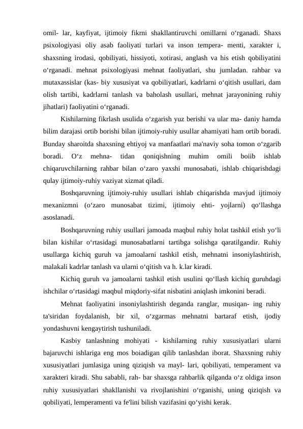 omil-  lar,  kayfiyat,  ijtimoiy fikrni  shakllantiruvchi  omillarni  o‘rganadi.  Shaxs
psixologiyasi  oliy  asab  faoliyati  turlari  va  inson  tempera-  menti,  xarakter  i,
shaxsning irodasi, qobiliyati, hissiyoti, xotirasi, anglash va his etish qobiliyatini
o‘rganadi.  mehnat  psixologiyasi  mehnat  faoliyatlari,  shu  jumladan.  rahbar  va
mutaxassislar (kas- biy xususiyat va qobiliyatlari, kadrlarni o‘qitish usullari, dam
olish tartibi, kadrlarni tanlash va baholash usullari, mehnat jarayonining ruhiy
jihatlari) faoliyatini o‘rganadi.
Kishilarning fikrlash usulida o‘zgarish yuz berishi va ular ma- daniy hamda
bilim darajasi ortib borishi bilan ijtimoiy-ruhiy usullar ahamiyati ham ortib boradi.
Bunday sharoitda shaxsning ehtiyoj va manfaatlari ma'naviy soha tomon o‘zgarib
boradi.  O‘z  mehna-  tidan  qoniqishning  muhim  omili  boiib  ishlab
chiqaruvchilarning rahbar bilan o‘zaro yaxshi munosabati, ishlab chiqarishdagi
qulay ijtimoiy-ruhiy vaziyat xizmat qiladi.
Boshqaruvning ijtimoiy-ruhiy usullari ishlab chiqarishda mavjud ijtimoiy
mexanizmni  (o‘zaro  munosabat  tizimi,  ijtimoiy  ehti-  yojlarni)  qo‘llashga
asoslanadi.
Boshqaruvning ruhiy usullari jamoada maqbul ruhiy holat tashkil etish yo‘li
bilan kishilar  o‘rtasidagi  munosabatlarni  tartibga solishga  qaratilgandir. Ruhiy
usullarga kichiq guruh va jamoalarni tashkil etish, mehnatni  insoniylashtirish,
malakali kadrlar tanlash va ularni o‘qitish va h. k.lar kiradi.
Kichiq guruh va jamoalarni tashkil etish usulini qo‘llash kichiq guruhdagi
ishchilar o‘rtasidagi maqbul miqdoriy-sifat nisbatini aniqlash imkonini beradi.
Mehnat faoliyatini insoniylashtirish deganda ranglar, musiqan- ing ruhiy
ta'siridan  foydalanish,  bir  xil,  o‘zgarmas  mehnatni  bartaraf  etish,  ijodiy
yondashuvni kengaytirish tushuniladi.
Kasbiy  tanlashning  mohiyati  -  kishilarning  ruhiy  xususiyatlari  ularni
bajaruvchi ishlariga eng mos boiadigan qilib tanlashdan iborat. Shaxsning ruhiy
xususiyatlari jumlasiga uning qiziqish va mayl- lari, qobiliyati, temperament va
xarakteri kiradi. Shu sababli, rah- bar shaxsga rahbarlik qilganda o‘z oldiga inson
ruhiy  xususiyatlari  shakllanishi  va  rivojlanishini  o‘rganishi,  uning  qiziqish  va
qobiliyati, lemperamenti va fe'lini bilish vazifasini qo‘yishi kerak.
