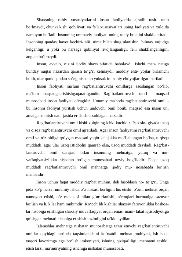 Shaxsning  ruhiy  xususiyatlarini  inson  faoliyatida  ajratib  tush-  unib
bo‘lmaydi, chunki kishi qobiliyati va fe'li xususiyatlari uning faoliyati va xulqida
namoyon bo‘ladi. Insonning ommaviy faoliyati uning ruhiy holatini shakllantiradi.
Insonning qanday hayot kechiri- slii, nima bilan shug‘ulanishini bilmay vujudga
kelganligi,  u  yoki  bu  narsaga  qobiliyat  rivojlanganligi,  fe'li  shakllanganligini
anglab bo‘lmaydi.
Inson, avvalo, o‘zini ijodiy shaxs sifatida baholaydi. Ishchi meh- natiga
bunday nuqtai nazardan qarash to‘g‘ri kelmaydi: moddiy ehti- yojlar birlamchi
boiib, ular qoniqqandan so‘ng nisbatan yuksak in- soniy ehtiyojlar ilgari suriladi.
Inson  faoliyati  ma'lum  rag‘batlantiruvchi  omillarga  asoslangan  bo‘lib,
ma'lum  maqsadgaerishishgaqaratilgandir.  Rag‘batlantiruvchi  omil  -  maqsad
munosabati inson faoliyati o‘zagidir. Umumiy ma'noda rag‘batlantiruvchi omil -
bu insonni faoliyat yuritish uchun undovchi omil boiib, maqsad esa inson uni
amalga oshirish nati- jasida erishishni xohlagan narsadir.
Rag‘batlantiruvchi omil kishi xulqining ichki kuchidir. Psixolo- giyada uzoq
va qisqa rag‘batlantiruvchi omil ajratiladi. Agar inson faoliyatini rag‘batlantiruvchi
omil va o‘z oldiga qo‘ygan maqsad yaqin kelajakka mo‘ljallangan bo‘lsa, u qisqa
muddatli, agar ular uzoq istiqbolni qamrab olsa, uzoq muddatli deyiladi. Rag‘bat-
lantiruvchi  omil  darajasi  bilan  insonning  mehnatga,  yutuq  va  mu-
vaffaqiyatsizlikka  nisbatan  bo‘lgan  munosabati  uzviy  bog‘liqdir.  Faqat  uzoq
muddatli  rag‘batlantiruvchi  omil  mehnatga  ijodiy  mu-  nosabatda  bo‘lish
manbaidir.
Inson uchun faqat moddiy rag‘bat muhim, deb hisoblash no- to‘g‘ri. Unga
juda ko‘p narsa: umumiy ishda o‘z hissasi borligini his etishi, o‘zini mehnat orqali
namoyon etishi, o‘z malakasi bilan g‘ururlanishi, o‘rtoqlari hurmatiga sazovor
bo‘lish va h. k.lar ham muhimdir. Ko‘pchilik kishilar shaxsiy farovonlikka boshqa-
lar hisobiga erishilgan shaxsiy muvaffaqiyat orqali emas, mam- lakat iqtisodiyotiga
qo‘shgan mehnati hisobiga erishish lozimligini ta'kidlaydilar.
Izlanishlar mehnatga nisbatan munosabatga ta'sir etuvchi rag‘batlantiruvchi
omillar quyidagi tartibda taqsimlanishini ko‘rsatdi: mehnat mohiyati, ish haqi,
yuqori lavozimga ega bo‘lish imkoniyati, ishning qiziqarliligi, mehnatni tashkil
etish tarzi, ma'muriyatning ishchiga nisbatan munosabati.

