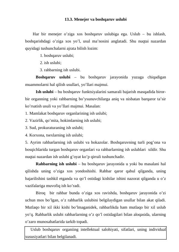 13.3. Menejer va boshqaruv uslubi
 Har  bir menejer o’ziga xos boshqaruv uslubiga ega. Uslub – bu ishlash,
boshqarishdagi o’ziga xos yo’l, usul ma’nosini anglatadi. Shu nuqtai nazardan
quyidagi tushunchalarni ajrata bilish lozim:
1. boshqaruv uslubi;
2. ish uslubi;
              3. rahbarning ish uslubi.
Boshqaruv  uslubi –  bu  boshqaruv  jarayonida  yuzaga  chiqadigan
muammolarni hal qilish usullari, yo’llari majmui.
Ish uslubi – bu boshqaruv funktsiyalarini samarali bajarish masqadida biror-
bir organning yoki rahbarning bo’ysunuvchilarga aniq va nisbatan barqaror ta’sir
ko’rsatish usuli va yo’llari majmui. Masalan:
1. Mamlakat boshqaruv organlarining ish uslubi;
2. Vazirlik, qo’mita, hokimlarning ish uslubi;
3. Sud, prokuraturaning ish uslubi;
4. Korxona, tsexlarning ish uslubi;
5. Ayrim rahbarlarning ish uslubi va hokazolar. Boshqaruvning turli pog’ona va
bosqichlarida turgan boshqaruv organlari va rahbarlarning ish uslublari  xildir. Shu
nuqtai nazardan ish uslubi g’oyat ko’p qirrali tushunchadir.
Rahbarning ish uslubi – bu boshqaruv jarayonida u yoki bu masalani hal
qilishda  uning  o’ziga  xos  yondoshishi.  Rahbar  qaror  qabul  qilganda,  uning
bajarilishini tashkil etganda va qo’l ostidagi kishilar ishini nazorat qilganda u o’z
vazifalariga muvofiq ish ko’radi.
Biroq  bir rahbar bunda o’ziga xos ravishda, boshqaruv jarayonida o’zi
uchun mos bo’lgan, o’z rahbarlik uslubini belgilaydigan usullar bilan akat qiladi.
Mutlaqo bir xil ikki kishi bo’lmaganidek, rahbarlikda ham mutlaqo bir xil uslub
yo’q. Rahbarlik uslubi rahbarlarning o’z qo’l ostidagilari bilan aloqasida, ularning
o’zaro munosabatlarida tarkib topadi.
Uslub boshqaruv organiing intellektual salohiyati, sifatlari, uning individual
xususiyatlari bilan belgilanadi.
