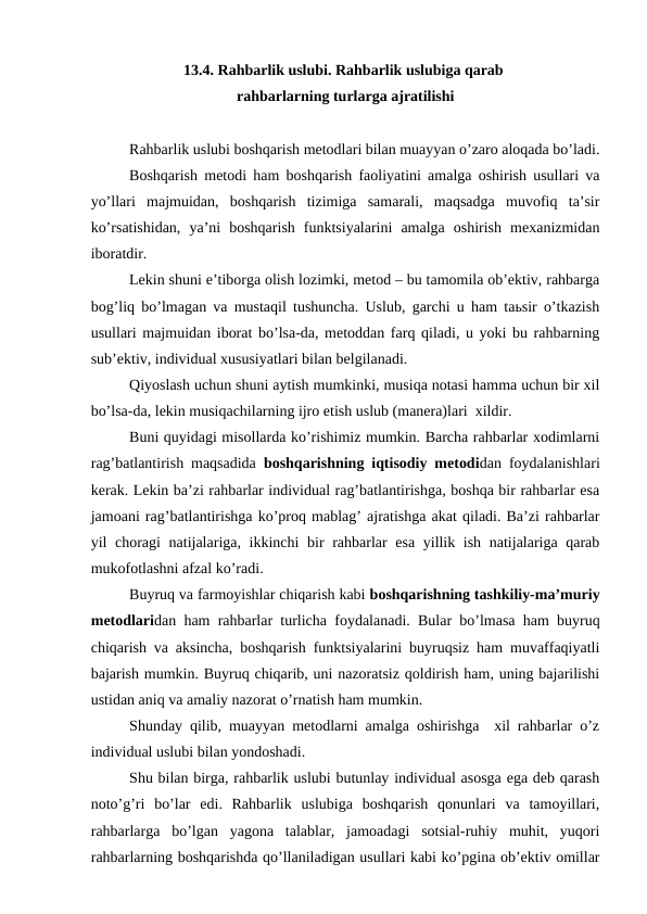 13.4. Rahbarlik uslubi. Rahbarlik uslubiga qarab 
rahbarlarning turlarga ajratilishi
Rahbarlik uslubi boshqarish metodlari bilan muayyan o’zaro aloqada bo’ladi.
Boshqarish metodi ham boshqarish faoliyatini amalga oshirish usullari va
yo’llari  majmuidan,  boshqarish  tizimiga  samarali,  maqsadga  muvofiq  ta’sir
ko’rsatishidan,  ya’ni  boshqarish  funktsiyalarini  amalga  oshirish  mexanizmidan
iboratdir.
Lekin shuni e’tiborga olish lozimki, metod – bu tamomila ob’ektiv, rahbarga
bog’liq bo’lmagan va mustaqil tushuncha. Uslub, garchi u ham taьsir o’tkazish
usullari majmuidan iborat bo’lsa-da, metoddan farq qiladi, u yoki bu rahbarning
sub’ektiv, individual xususiyatlari bilan belgilanadi.
Qiyoslash uchun shuni aytish mumkinki, musiqa notasi hamma uchun bir xil
bo’lsa-da, lekin musiqachilarning ijro etish uslub (manera)lari  xildir.
Buni quyidagi misollarda ko’rishimiz mumkin. Barcha rahbarlar xodimlarni
rag’batlantirish maqsadida  boshqarishning iqtisodiy metodidan foydalanishlari
kerak. Lekin ba’zi rahbarlar individual rag’batlantirishga, boshqa bir rahbarlar esa
jamoani rag’batlantirishga ko’proq mablag’ ajratishga akat qiladi. Ba’zi rahbarlar
yil choragi  natijalariga, ikkinchi  bir rahbarlar esa yillik ish natijalariga qarab
mukofotlashni afzal ko’radi.
Buyruq va farmoyishlar chiqarish kabi boshqarishning tashkiliy-ma’muriy
metodlaridan ham rahbarlar turlicha foydalanadi. Bular bo’lmasa ham buyruq
chiqarish va aksincha, boshqarish funktsiyalarini buyruqsiz ham muvaffaqiyatli
bajarish mumkin. Buyruq chiqarib, uni nazoratsiz qoldirish ham, uning bajarilishi
ustidan aniq va amaliy nazorat o’rnatish ham mumkin.
Shunday qilib, muayyan metodlarni amalga oshirishga  xil rahbarlar o’z
individual uslubi bilan yondoshadi.
Shu bilan birga, rahbarlik uslubi butunlay individual asosga ega deb qarash
noto’g’ri  bo’lar  edi.  Rahbarlik  uslubiga  boshqarish  qonunlari  va  tamoyillari,
rahbarlarga  bo’lgan  yagona  talablar,  jamoadagi  sotsial-ruhiy  muhit,  yuqori
rahbarlarning boshqarishda qo’llaniladigan usullari kabi ko’pgina ob’ektiv omillar
