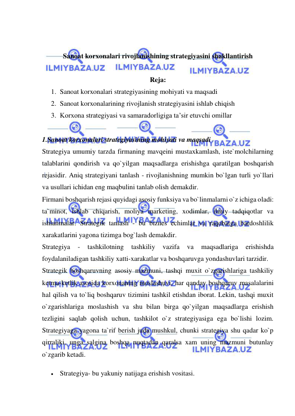  
 
 
 
Sanoat korxonalari rivojlanishining strategiyasini shakllantirish 
 
Reja: 
1. Sanoat korxonalari strategiyasining mohiyati va maqsadi  
2. Sanoat korxonalarining rivojlanish strategiyasini ishlab chiqish  
3. Korxona strategiyasi va samaradorligiga ta’sir etuvchi omillar  
 
1.Sanoat korxonalari strategiyasining mohiyati va maqsadi  
Strategiya umumiy tarzda firmaning mavqeini mustaxkamlash, iste`molchilarning 
talablarini qondirish va qo`yilgan maqsadlarga erishishga qaratilgan boshqarish 
rejasidir. Aniq strategiyani tanlash - rivojlanishning mumkin bo`lgan turli yo`llari 
va usullari ichidan eng maqbulini tanlab olish demakdir.  
Firmani boshqarish rejasi quyidagi asosiy funksiya va bo`linmalarni o`z ichiga oladi: 
ta`minot, ishlab chiqarish, moliya marketing, xodimlar, ilmiy tadqiqotlar va 
ishlanmalar. Strategik tanlash - bu biznes echimlar va raqobatga bardoshlilik 
xarakatlarini yagona tizimga bog`lash demakdir.  
Strategiya 
- 
tashkilotning 
tashkiliy 
vazifa 
va 
maqsadlariga 
erishishda 
foydalaniladigan tashkiliy xatti-xarakatlar va boshqaruvga yondashuvlari tarzidir.  
Strategik boshqaruvning asosiy mazmuni, tashqi muxit o`zgarishlariga tashkiliy 
ketma-ketlik asosida korxonaning moslashuvi, har qanday boshqaruv masalalarini 
hal qilish va to`liq boshqaruv tizimini tashkil etishdan iborat. Lekin, tashqi muxit 
o`zgarishlariga moslashish va shu bilan birga qo`yilgan maqsadlarga erishish 
tezligini saqlab qolish uchun, tashkilot o`z strategiyasiga ega bo`lishi lozim. 
Strategiyaga yagona ta`rif berish juda mushkul, chunki strategiya shu qadar ko`p 
qirraliki, unga salgina boshqa nuqtadan qaralsa xam uning mazmuni butunlay 
o`zgarib ketadi.  
 Strategiya- bu yakuniy natijaga erishish vositasi.  
