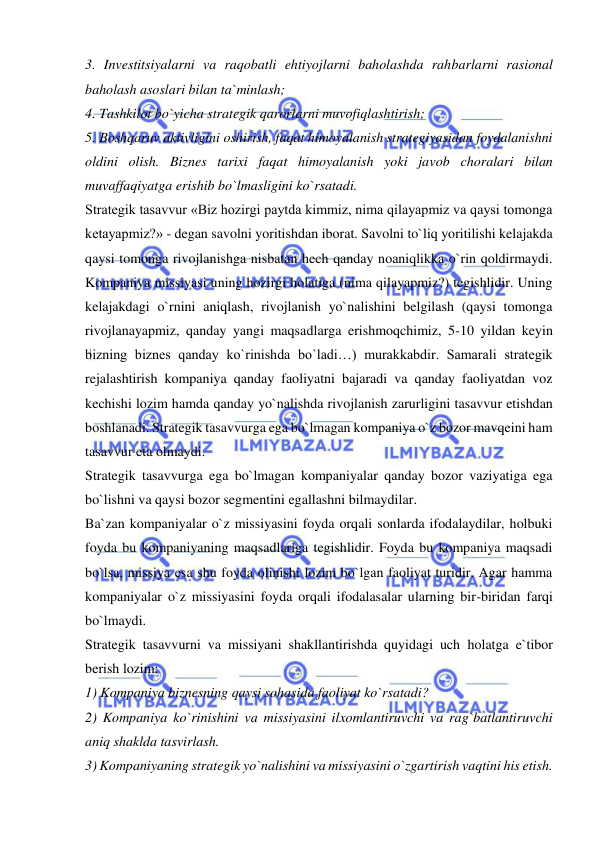  
 
3. Investitsiyalarni va raqobatli ehtiyojlarni baholashda rahbarlarni rasional 
baholash asoslari bilan ta`minlash;  
4. Tashkilot bo`yicha strategik qarorlarni muvofiqlashtirish;  
5. Boshqaruv aktivligini oshirish, faqat himoyalanish strategiyasidan foydalanishni 
oldini olish. Biznes tarixi faqat himoyalanish yoki javob choralari bilan 
muvaffaqiyatga erishib bo`lmasligini ko`rsatadi.  
Strategik tasavvur «Biz hozirgi paytda kimmiz, nima qilayapmiz va qaysi tomonga 
ketayapmiz?» - degan savolni yoritishdan iborat. Savolni to`liq yoritilishi kelajakda 
qaysi tomonga rivojlanishga nisbatan hech qanday noaniqlikka o`rin qoldirmaydi. 
Kompaniya missiyasi uning hozirgi holatiga (nima qilayapmiz?) tegishlidir. Uning 
kelajakdagi o`rnini aniqlash, rivojlanish yo`nalishini belgilash (qaysi tomonga 
rivojlanayapmiz, qanday yangi maqsadlarga erishmoqchimiz, 5-10 yildan keyin 
bizning biznes qanday ko`rinishda bo`ladi…) murakkabdir. Samarali strategik 
rejalashtirish kompaniya qanday faoliyatni bajaradi va qanday faoliyatdan voz 
kechishi lozim hamda qanday yo`nalishda rivojlanish zarurligini tasavvur etishdan 
boshlanadi. Strategik tasavvurga ega bo`lmagan kompaniya o`z bozor mavqeini ham 
tasavvur eta olmaydi.  
Strategik tasavvurga ega bo`lmagan kompaniyalar qanday bozor vaziyatiga ega 
bo`lishni va qaysi bozor segmentini egallashni bilmaydilar.  
Ba`zan kompaniyalar o`z missiyasini foyda orqali sonlarda ifodalaydilar, holbuki 
foyda bu kompaniyaning maqsadlariga tegishlidir. Foyda bu kompaniya maqsadi 
bo`lsa, missiya esa shu foyda olinishi lozim bo`lgan faoliyat turidir. Agar hamma 
kompaniyalar o`z missiyasini foyda orqali ifodalasalar ularning bir-biridan farqi 
bo`lmaydi.  
Strategik tasavvurni va missiyani shakllantirishda quyidagi uch holatga e`tibor 
berish lozim:  
1) Kompaniya biznesning qaysi sohasida faoliyat ko`rsatadi?  
2) Kompaniya ko`rinishini va missiyasini ilxomlantiruvchi va rag`batlantiruvchi 
aniq shaklda tasvirlash.  
3) Kompaniyaning strategik yo`nalishini va missiyasini o`zgartirish vaqtini his etish.  
