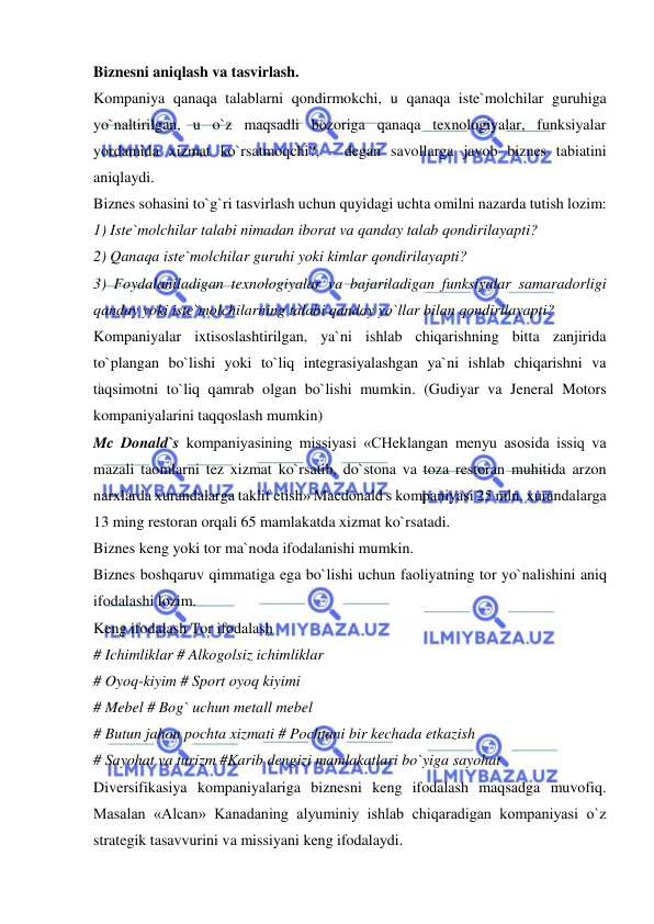  
 
Biznesni aniqlash va tasvirlash. 
Kompaniya qanaqa talablarni qondirmokchi, u qanaqa iste`molchilar guruhiga 
yo`naltirilgan, u o`z maqsadli bozoriga qanaqa texnologiyalar, funksiyalar 
yordamida xizmat ko`rsatmoqchi?, - degan savollarga javob biznes tabiatini 
aniqlaydi.  
Biznes sohasini to`g`ri tasvirlash uchun quyidagi uchta omilni nazarda tutish lozim:  
1) Iste`molchilar talabi nimadan iborat va qanday talab qondirilayapti?  
2) Qanaqa iste`molchilar guruhi yoki kimlar qondirilayapti?  
3) Foydalaniladigan texnologiyalar va bajariladigan funksiyalar samaradorligi 
qanday yoki iste`molchilarning talabi qanday yo`llar bilan qondirilayapti?  
Kompaniyalar ixtisoslashtirilgan, ya`ni ishlab chiqarishning bitta zanjirida 
to`plangan bo`lishi yoki to`liq integrasiyalashgan ya`ni ishlab chiqarishni va 
taqsimotni to`liq qamrab olgan bo`lishi mumkin. (Gudiyar va Jeneral Motors 
kompaniyalarini taqqoslash mumkin)  
Mc Donald`s kompaniyasining missiyasi «CHeklangan menyu asosida issiq va 
mazali taomlarni tez xizmat ko`rsatib, do`stona va toza restoran muhitida arzon 
narxlarda xurandalarga taklif etish» Macdonald s kompaniyasi 25 mln. xurandalarga 
13 ming restoran orqali 65 mamlakatda xizmat ko`rsatadi.  
Biznes keng yoki tor ma`noda ifodalanishi mumkin.  
Biznes boshqaruv qimmatiga ega bo`lishi uchun faoliyatning tor yo`nalishini aniq 
ifodalashi lozim.  
Keng ifodalash Tor ifodalash  
# Ichimliklar # Alkogolsiz ichimliklar  
# Oyoq-kiyim # Sport oyoq kiyimi  
# Mebel # Bog` uchun metall mebel  
# Butun jahon pochta xizmati # Pochtani bir kechada etkazish  
# Sayohat va turizm #Karib dengizi mamlakatlari bo`yiga sayohat  
Diversifikasiya kompaniyalariga biznesni keng ifodalash maqsadga muvofiq. 
Masalan «Alcan» Kanadaning alyuminiy ishlab chiqaradigan kompaniyasi o`z 
strategik tasavvurini va missiyani keng ifodalaydi.  
