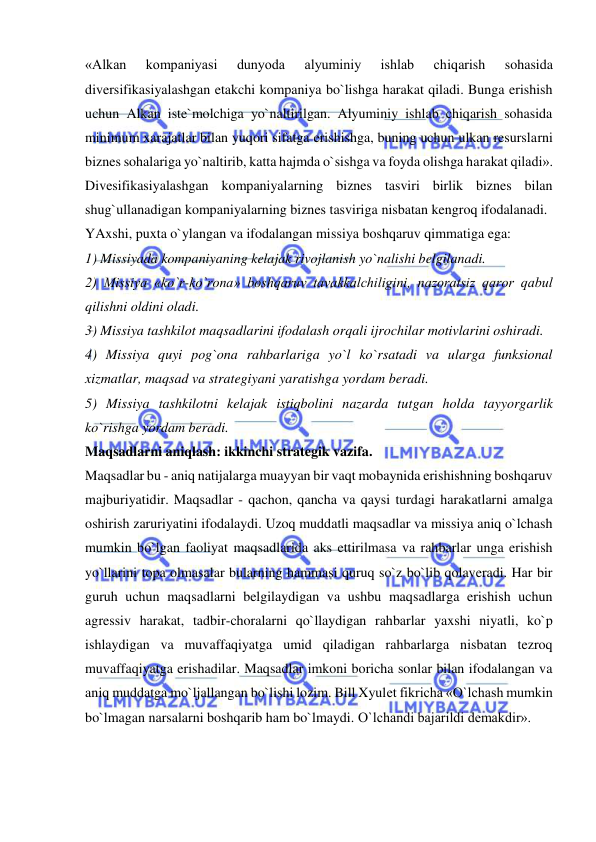  
 
«Alkan 
kompaniyasi 
dunyoda 
alyuminiy 
ishlab 
chiqarish 
sohasida 
diversifikasiyalashgan etakchi kompaniya bo`lishga harakat qiladi. Bunga erishish 
uchun Alkan iste`molchiga yo`naltirilgan. Alyuminiy ishlab chiqarish sohasida 
minimum xarajatlar bilan yuqori sifatga erishishga, buning uchun ulkan resurslarni 
biznes sohalariga yo`naltirib, katta hajmda o`sishga va foyda olishga harakat qiladi».  
Divesifikasiyalashgan kompaniyalarning biznes tasviri birlik biznes bilan 
shug`ullanadigan kompaniyalarning biznes tasviriga nisbatan kengroq ifodalanadi.  
YAxshi, puxta o`ylangan va ifodalangan missiya boshqaruv qimmatiga ega:  
1) Missiyada kompaniyaning kelajak rivojlanish yo`nalishi belgilanadi.  
2) Missiya «ko`r-ko`rona» boshqaruv tavakkalchiligini, nazoratsiz qaror qabul 
qilishni oldini oladi.  
3) Missiya tashkilot maqsadlarini ifodalash orqali ijrochilar motivlarini oshiradi.  
4) Missiya quyi pog`ona rahbarlariga yo`l ko`rsatadi va ularga funksional 
xizmatlar, maqsad va strategiyani yaratishga yordam beradi.  
5) Missiya tashkilotni kelajak istiqbolini nazarda tutgan holda tayyorgarlik 
ko`rishga yordam beradi.  
Maqsadlarni aniqlash: ikkinchi strategik vazifa.  
Maqsadlar bu - aniq natijalarga muayyan bir vaqt mobaynida erishishning boshqaruv 
majburiyatidir. Maqsadlar - qachon, qancha va qaysi turdagi harakatlarni amalga 
oshirish zaruriyatini ifodalaydi. Uzoq muddatli maqsadlar va missiya aniq o`lchash 
mumkin bo`lgan faoliyat maqsadlarida aks ettirilmasa va rahbarlar unga erishish 
yo`llarini topa olmasalar bularning hammasi quruq so`z bo`lib qolaveradi. Har bir 
guruh uchun maqsadlarni belgilaydigan va ushbu maqsadlarga erishish uchun 
agressiv harakat, tadbir-choralarni qo`llaydigan rahbarlar yaxshi niyatli, ko`p 
ishlaydigan va muvaffaqiyatga umid qiladigan rahbarlarga nisbatan tezroq 
muvaffaqiyatga erishadilar. Maqsadlar imkoni boricha sonlar bilan ifodalangan va 
aniq muddatga mo`ljallangan bo`lishi lozim. Bill Xyulet fikricha «O`lchash mumkin 
bo`lmagan narsalarni boshqarib ham bo`lmaydi. O`lchandi bajarildi demakdir».  
