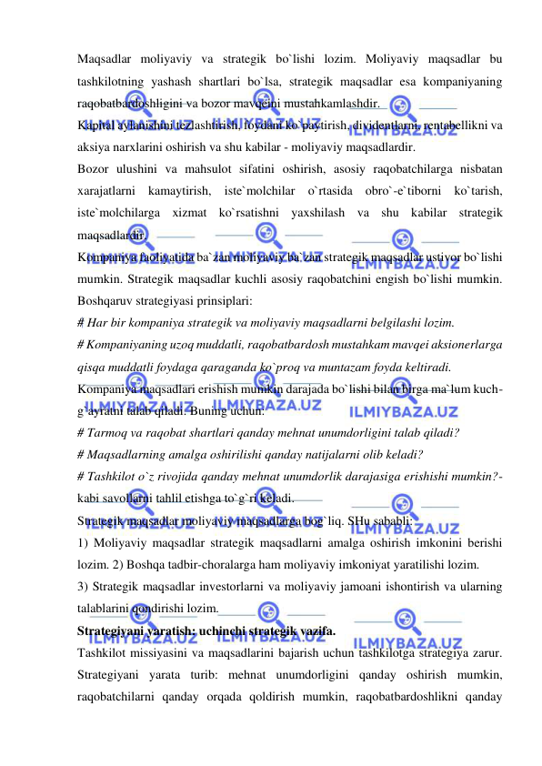  
 
Maqsadlar moliyaviy va strategik bo`lishi lozim. Moliyaviy maqsadlar bu 
tashkilotning yashash shartlari bo`lsa, strategik maqsadlar esa kompaniyaning 
raqobatbardoshligini va bozor mavqeini mustahkamlashdir.  
Kapital aylanishini tezlashtirish, foydani ko`paytirish, dividentlarni, rentabellikni va 
aksiya narxlarini oshirish va shu kabilar - moliyaviy maqsadlardir.  
Bozor ulushini va mahsulot sifatini oshirish, asosiy raqobatchilarga nisbatan 
xarajatlarni kamaytirish, iste`molchilar o`rtasida obro`-e`tiborni ko`tarish, 
iste`molchilarga xizmat ko`rsatishni yaxshilash va shu kabilar strategik 
maqsadlardir.  
Kompaniya faoliyatida ba`zan moliyaviy ba`zan strategik maqsadlar ustivor bo`lishi 
mumkin. Strategik maqsadlar kuchli asosiy raqobatchini engish bo`lishi mumkin. 
Boshqaruv strategiyasi prinsiplari:  
# Har bir kompaniya strategik va moliyaviy maqsadlarni belgilashi lozim.  
# Kompaniyaning uzoq muddatli, raqobatbardosh mustahkam mavqei aksionerlarga 
qisqa muddatli foydaga qaraganda ko`proq va muntazam foyda keltiradi.  
Kompaniya maqsadlari erishish mumkin darajada bo`lishi bilan birga ma`lum kuch-
g`ayratni talab qiladi. Buning uchun:  
# Tarmoq va raqobat shartlari qanday mehnat unumdorligini talab qiladi?  
# Maqsadlarning amalga oshirilishi qanday natijalarni olib keladi?  
# Tashkilot o`z rivojida qanday mehnat unumdorlik darajasiga erishishi mumkin?-
kabi savollarni tahlil etishga to`g`ri keladi.  
Strategik maqsadlar moliyaviy maqsadlarga bog`liq. SHu sababli:  
1) Moliyaviy maqsadlar strategik maqsadlarni amalga oshirish imkonini berishi 
lozim. 2) Boshqa tadbir-choralarga ham moliyaviy imkoniyat yaratilishi lozim.  
3) Strategik maqsadlar investorlarni va moliyaviy jamoani ishontirish va ularning 
talablarini qondirishi lozim.  
Strategiyani yaratish: uchinchi strategik vazifa.  
Tashkilot missiyasini va maqsadlarini bajarish uchun tashkilotga strategiya zarur. 
Strategiyani yarata turib: mehnat unumdorligini qanday oshirish mumkin, 
raqobatchilarni qanday orqada qoldirish mumkin, raqobatbardoshlikni qanday 
