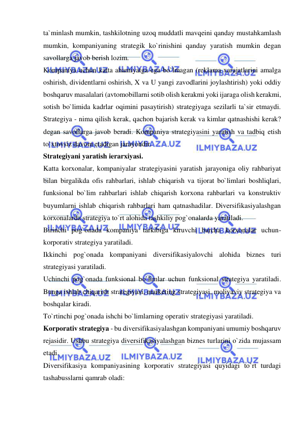  
 
ta`minlash mumkin, tashkilotning uzoq muddatli mavqeini qanday mustahkamlash 
mumkin, kompaniyaning strategik ko`rinishini qanday yaratish mumkin degan 
savollarga javob berish lozim.  
Kompaniya uchun katta ahamiyatga ega bo`lmagan (reklama xarajatlarini amalga 
oshirish, dividentlarni oshirish, X va U yangi zavodlarini joylashtirish) yoki oddiy 
boshqaruv masalalari (avtomobillarni sotib olish kerakmi yoki ijaraga olish kerakmi, 
sotish bo`limida kadrlar oqimini pasaytirish) strategiyaga sezilarli ta`sir etmaydi. 
Strategiya - nima qilish kerak, qachon bajarish kerak va kimlar qatnashishi kerak? 
degan savollarga javob beradi. Kompaniya strategiyasini yaratish va tadbiq etish 
to`xtovsiz davom etadigan jarayondir.  
Strategiyani yaratish ierarxiyasi.  
Katta korxonalar, kompaniyalar strategiyasini yaratish jarayoniga oliy rahbariyat 
bilan birgalikda ofis rahbarlari, ishlab chiqarish va tijorat bo`limlari boshliqlari, 
funksional bo`lim rahbarlari ishlab chiqarish korxona rahbarlari va konstruktiv 
buyumlarni ishlab chiqarish rahbarlari ham qatnashadilar. Diversifikasiyalashgan 
korxonalarda strategiya to`rt alohida tashkiliy pog`onalarda yaratiladi.  
Birinchi pog`onada kompaniya tarkibiga kiruvchi barcha korxonalar uchun-
korporativ strategiya yaratiladi.  
Ikkinchi pog`onada kompaniyani diversifikasiyalovchi alohida biznes turi 
strategiyasi yaratiladi.  
Uchinchi pog`onada funksional bo`limlar uchun funksional strategiya yaratiladi. 
Bunga ishlab chiqarish strategiyasi, marketing strategiyasi, moliyaviy strategiya va 
boshqalar kiradi.  
To`rtinchi pog`onada ishchi bo`limlarning operativ strategiyasi yaratiladi.  
Korporativ strategiya - bu diversifikasiyalashgan kompaniyani umumiy boshqaruv 
rejasidir. Ushbu strategiya diversifikasiyalashgan biznes turlarini o`zida mujassam 
etadi.  
Diversifikasiya kompaniyasining korporativ strategiyasi quyidagi to`rt turdagi 
tashabusslarni qamrab oladi:  
