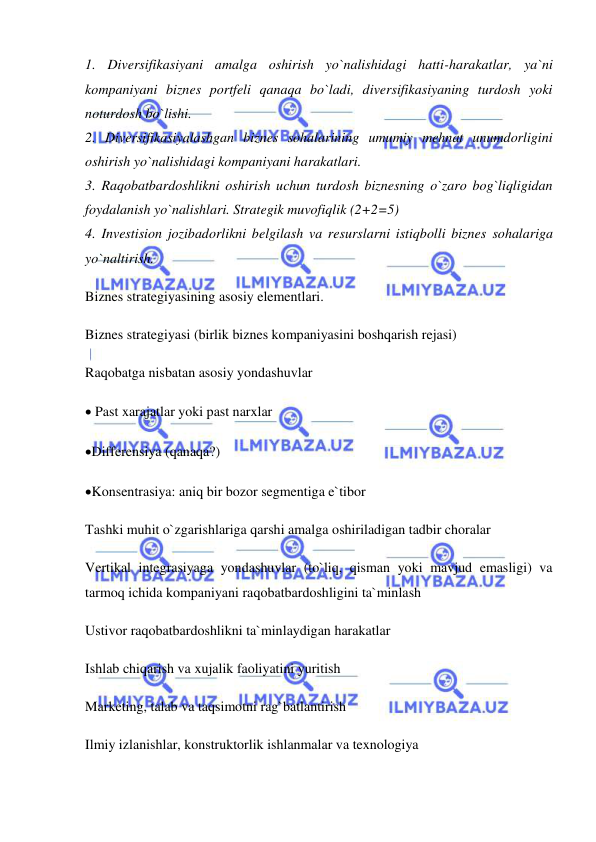  
 
1. Diversifikasiyani amalga oshirish yo`nalishidagi hatti-harakatlar, ya`ni 
kompaniyani biznes portfeli qanaqa bo`ladi, diversifikasiyaning turdosh yoki 
noturdosh bo`lishi.  
2. Diversifikasiyalashgan biznes sohalarining umumiy mehnat unumdorligini 
oshirish yo`nalishidagi kompaniyani harakatlari.  
3. Raqobatbardoshlikni oshirish uchun turdosh biznesning o`zaro bog`liqligidan 
foydalanish yo`nalishlari. Strategik muvofiqlik (2+2=5)  
4. Investision jozibadorlikni belgilash va resurslarni istiqbolli biznes sohalariga 
yo`naltirish.  
Biznes strategiyasining asosiy elementlari.  
Biznes strategiyasi (birlik biznes kompaniyasini boshqarish rejasi)  
Raqobatga nisbatan asosiy yondashuvlar  
 Past xarajatlar yoki past narxlar  
Differensiya (qanaqa?)  
Konsentrasiya: aniq bir bozor segmentiga e`tibor  
Tashki muhit o`zgarishlariga qarshi amalga oshiriladigan tadbir choralar  
Vertikal integrasiyaga yondashuvlar (to`liq, qisman yoki mavjud emasligi) va 
tarmoq ichida kompaniyani raqobatbardoshligini ta`minlash  
Ustivor raqobatbardoshlikni ta`minlaydigan harakatlar  
Ishlab chiqarish va xujalik faoliyatini yuritish  
Marketing, talab va taqsimotni rag`batlantirish  
Ilmiy izlanishlar, konstruktorlik ishlanmalar va texnologiya  
